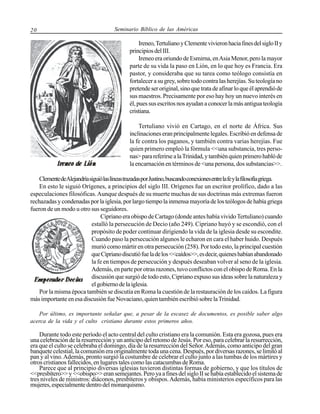20

Seminario Bíblico de las Américas

Ireneo, Tertuliano y Clemente vivieron hacia fines del siglo II y
principios del III.
Ireneo era oriundo de Esmirna, en Asia Menor, pero la mayor
parte de su vida la paso en Lión, en lo que hoy es Francia. Era
pastor, y consideraba que su tarea como teólogo consistía en
fortalecer a su grey, sobre todo contra las herejías. Su teología no
pretende ser original, sino que trata de afinar lo que él aprendió de
sus maestros. Precisamente por eso hay hoy un nuevo interés en
él, pues sus escritos nos ayudan a conocer la más antigua teología
cristiana.
Tertuliano vivió en Cartago, en el norte de África. Sus
inclinaciones eran principalmente legales. Escribió en defensa de
la fe contra los paganos, y también contra varias herejías. Fue
quien primero empleó la fórmula <<una substancia, tres personas> para referirse a la Trinidad, y también quien primero habló de
la encarnación en términos de <una persona, dos substancias>>.
Clemente deAlejandría siguió las líneas trazadas por Justino, buscando conexiones entre la fe y la filosofía griega.
En esto le siguió Orígenes, a principios del siglo III. Orígenes fue un escritor prolífico, dado a las
especulaciones filosóficas. Aunque después de su muerte muchas de sus doctrinas más extremas fueron
rechazadas y condenadas por la iglesia, por largo tiempo la inmensa mayoría de los teólogos de había griega
fueron de un modo u otro sus seguidores.
Cipriano era obispo de Cartago (donde antes había vivido Tertuliano) cuando
estalló la persecución de Decio (año 249). Cipriano huyó y se escondió, con el
propósito de poder continuar dirigiendo la vida de la iglesia desde su escondite.
Cuando paso la persecución algunos le echaron en cara el haber huido. Después
murió como mártir en otra persecución (258). Por todo esto, la principal cuestión
que Cipriano discutió fue la de los <<caídos>>, es decir, quienes habían abandonado
la fe en tiempos de persecución y después deseaban volver al seno de la iglesia.
Además, en parte por otras razones, tuvo conflictos con el obispo de Roma. En la
discusión que surgió de todo esto, Cipriano expuso sus ideas sobre la naturaleza y
el gobierno de la iglesia.
Por la misma época también se discutía en Roma la cuestión de la restauración de los caídos. La figura
más importante en esa discusión fue Novaciano, quien también escribió sobre la Trinidad.
Por último, es importante señalar que, a pesar de la escasez de documentos, es posible saber algo
acerca de la vida y el culto cristiano durante estos primeros años.

Durante todo este período el acto central del culto cristiano era la comunión. Esta era gozosa, pues era
una celebración de la resurrección y un anticipo del retomo de Jesús. Por eso, para celebrar la resurrección,
era que el culto se celebraba el domingo, día de la resurrección del Señor. Además, como anticipo del gran
banquete celestial, la comunión era originalmente toda una cena. Después, por diversas razones, se limitó al
pan y al vino. Además, pronto surgió la costumbre de celebrar el culto junto a las tumbas de los mártires y
otros cristianos fallecidos, en lugares tales como las catacumbas de Roma.
Parece que al principio diversas iglesias tuvieron distintas formas de gobierno, y que los títulos de
<<presbítero>> y <<obispo>> eran semejantes. Pero ya a fines del siglo II se había establecido el sistema de
tres niveles de ministros: diáconos, presbíteros y obispos. Además, había ministerios específicos para las
mujeres, especialmente dentro del monarquismo.

 