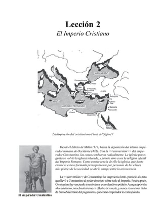 Seminario Bíblico de las Américas

21

Lección 2
El Imperio Cristiano

La disperción del cristianismo Final del Siglo IV

Desde el Edicto de Milán (313) hasta la deposición del último emperador romano de Occidente (476). Con la <<conversión>> del emperador Constantino, las cosas cambiaron radicalmente. La iglesia perseguida se volvió la iglesia tolerada, y pronto vino a ser la religión oficial
del Imperio Romano. Como consecuencia de ello la iglesia, que hasta
entonces estuvo formada principalmente por personas de las clases
más pobres de la sociedad, se abrió campo entre la aristocracia.
La <<conversión>> de Constantino fue un proceso lento, paralelo a la ruta
que llevó a Constantino al poder absoluto sobre todo el Imperio. Poco a poco,
Constantino fue venciendo a sus rivales y extendiendo su poderío.Aunque apoyaba
a los cristianos, no se bautizó sino en el lecho de muerte, y nunca renunció al título
de Sumo Sacerdote del paganismo, que como emperador le correspondía.

 