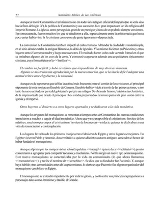 22

Seminario Bíblico de las Américas

Aunque al morir Constantino el cristianismo no era todavía la religión oficial del imperio (no lo sería sino
hacia fines del siglo IV), la política de Constantino y sus sucesores hizo gran impacto en la vida religiosa del
Imperio Romano. La iglesia, antes perseguida, gozó de un prestigio y hasta de un poderío siempre crecientes.
En consecuencia, fueron muchos los que se añadieron a ella, especialmente entre la aristocracia que hasta
poco antes había visto la fe cristiana como cosa de gente ignorante y despreciada.
La conversión de Constantino también impactó el culto cristiano. Al fundar la ciudad de Constantinopla,
en el sitio donde estaba la antigua Bizancio, la dotó de iglesias. Y lo mismo hicieron en Palestina y otros
lugares tanto él como su madre y luego sus sucesores. El resultado fue un culto cada vez más formal en el que
se imitaban algunos de los usos de la corte. Y comenzó a aparecer además una arquitectura típicamente
cristiana, cuya forma típica es la <<basílica>>.
El cambio no fue fácil, y hubo cristianos que respondieron de muy diversas maneras.
Algunos se mostraron tan agradecidos por la nueva situación, que se les hacía difícil adoptar una
actitud crítica ante el gobierno y la sociedad.
Aunque es de suponerse que tal fue la actitud más frecuente entre el común de los cristianos, el principal
exponente de esta postura es Eusebio de Cesarea. Eusebio había vivido a través de las persecuciones, y por
tanto la nueva actitud por parte del gobierno le parecía un milagro. Su obra más famosa, la Historia eclesiástica,
da la impresión de que desde el principio Dios estaba preparando el camino para esta gran unión entre la
iglesia y el Imperio.
Otros huyeron al desierto o a otros lugares apartados y se dedicaron a la vida monástica.
Aunque los orígenes del monaquismo se remontan a tiempos antes de Constantino, las nuevas condiciones
impulsaron a muchos a seguir el ideal monástico. Ahora que ya no era posible el cristianismo heroico de los
mártires, muchos optaron por el cristianismo heroico de los ascetas—es decir, quienes se dedicaban a una
vida de renunciación y contemplación.
Los lugares favoritos de los primeros monjes eran el desierto de Egipto y otros lugares semejantes. En
Egipto vivieron Pablo y Antonio, dos ermitaños a quienes distintos autores antiguos conceden el honor de
haber fundado el monaquismo.
Aunque al principio los monjes vivían solos (la palabra <<monje>> quiere decir <<solitario>>) pronto
comenzaron a agruparse para compartir recursos y enseñanzas. Por fin surgió un nuevo tipo de monaquismo.
Este nuevo monaquismo se caracterizaba por la vida en comunidades (lo que ahora llamamos
<<monasterios>>), y recibe el nombre de <<cenobita>>. Se dice que su fundador fue Pacomio. Y, aunque
haya habido otras comunidades antes de las pacomianas, lo cierto es que Pacomio fue el gran organizador del
monaquismo cenobítico en Egipto.
El monaquismo se extendió rápidamente por toda la iglesia, y contó entre sus principales propulsores a
personajes tales como Jerónimo y Basilio el Grande.

 