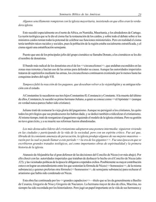 Seminario Bíblico de las Américas

23

Algunos sencillamente rompieron con la iglesia mayoritaria, insistiendo en que ellos eran la verdadera iglesia.
Esto sucedió especialmente en el norte de Africa, en Numidia, Mauritania, y los alrededores de Cartago.
La razón teológica que se le dio al cisma fue la restauración de los caídos, y sobre todo el debate sobre si los
ministros caídos tenían todavía potestad de celebrar sus funciones ministeriales. Pero en realidad el cisma
tenía también raíces raciales y sociales, pues la población de la región estaba socialmente estratificada, y el
cisma siguió una estratificación semejante.
Puesto que uno de los principales jefes del grupo cismático se llamaba Donato, a los cismáticos se les dio
el nombre de donatistas.
El bando más radical de los donatistas era el de los <<circunceliones>>, que andaban escondidos en las
zonas mas remotas y hacían uso de las armas para defender su causa. Aunque las autoridades imperiales
trataron de suprimirlos mediante las armas, los circunceliones continuaron existiendo por lo menos hasta las
conquistas árabes del siglo VII.
Tampoco faltó la reacción de los paganos, que deseaban volver a la viejareligión y su antigua relación con el estado.
A Constantino le sucedieron sus tres hijos Constantino II, Constancio y Constante. A la muerte del último
de ellos, Constancio, le sucedió su primo hermano Juliano, a quien se conoce como <<el Apóstata>> (aunque
en verdad nunca parece haber sido cristiano).
Juliano trató de restaurar la vieja gloria del paganismo. Aunque no persiguió a los cristianos, les quito
todos los privilegios que sus predecesores les habían dado, y se dedicó también a ridiculizar el cristianismo.
Al mismo tiempo, trató de reorganizar el paganismo siguiendo el modelo de la iglesia cristiana. Pero su gestión
no tuvo gran éxito, y a su muerte sus reformas fueron abandonadas.
Los más destacados líderes del cristianismo adoptaron una postura intermedia: siguieron viviendo
en las ciudades y participando de la vida de la sociedad, pero con un espíritu crítico. Fue así que,
librada de la constante amenaza de persecución, la iglesia produjo algunos de sus mejores maestros —
razón por la cual se puede llamar a este período <<la era de los gigantes>>. Fue una época en que se
escribieron grandes tratados teológicos, así como importantes obras de espiritualidad y la primera
historia de la iglesia.
Atanasio de Alejandría fue el gran defensor de las decisiones del Concilio de Nicea (ver más abajo). Por
ello chocó con las autoridades imperiales que trataban de deshacer lo hecho en el Concilio de Nicea (año
325), y las vicisitudes políticas de la época le obligaron a repetidos exilios. Posiblemente su mayor contribución
estuvo en lograr un entendimiento entre los que sostenían la fórmula de Nicea (<<homousios>>, de la misma
substancia) y quienes preferían otra fórmula (<<homousios>>, de semejante substancia) para rechazar el
arianismo que había sido condenado en Nicea.
Esta obra fue continuada por los <<grandes capadocios>>—título que se les da generalmente a Basilio
de Cesarea, Gregorio de Nisa y Gregorio de Nacianzo. La hermana mayor de dos de ellos, Macrina, no
siempre ha sido recordada por los historiadores. Pero jugó un papel importante en la vida de sus hermanos y

 