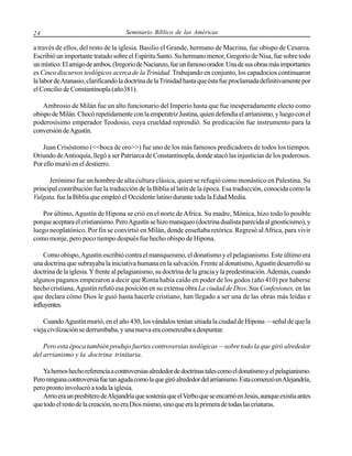 24

Seminario Bíblico de las Américas

a través de ellos, del resto de la iglesia. Basilio el Grande, hermano de Macrina, fue obispo de Cesarea.
Escribió un importante tratado sobre el Espíritu Santo. Su hermano menor, Gregorio de Nisa, fue sobre todo
un místico. El amigo de ambos, (Iregorio de Nacianzo, fue un famoso orador. Una de sus obras más importantes
es Cinco discursos teológicos acerca de la Trinidad. Trabajando en conjunto, los capadocios continuaron
la labor de Atanasio, clarificando la doctrina de la Trinidad hasta que ésta fue proclamada definitivamente por
el Concilio de Constantinopla (año381).
Ambrosio de Milán fue un alto funcionario del Imperio hasta que fue inesperadamente electo como
obispo de Milán. Chocó repetidamente con la emperatriz Justina, quien defendía el arrianismo, y luego con el
poderosísimo emperador Teodosio, cuya crueldad reprendió. Su predicación fue instrumento para la
conversión de Agustín.
Juan Crisóstomo (<<boca de oro>>) fue uno de los más famosos predicadores de todos los tiempos.
Oriundo de Antioquía, llegó a ser Patriarca de Constantinopla, donde atacó las injusticias de los poderosos.
Por ello murió en el destierro.
Jerónimo fue un hombre de alta cultura clásica, quien se refugió como monástico en Palestina. Su
principal contribución fue la traducción de la Biblia al latín de la época. Esa traducción, conocida como la
Vulgata, fue la Biblia que empleó el Occidente latino durante toda la Edad Media.
Por último, Agustín de Hipona se crió en el norte de Africa. Su madre, Mónica, hizo todo lo posible
porque aceptara el cristianismo. Pero Agustín se hizo maniqueo (doctrina dualista parecida al gnosticismo), y
luego neoplatónico. Por fin se convirtió en Milán, donde enseñaba retórica. Regresó al Africa, para vivir
como monje, pero poco tiempo después fue hecho obispo de Hipona.
Como obispo, Agustín escribió contra el maniqueismo, el donatismo y el pelagianismo. Este último era
una doctrina que subrayaba la iniciativa humana en la salvación. Frente al donatismo, Agustín desarrolló su
doctrina de la iglesia. Y frente al pelagianismo, su doctrina de la gracia y la predestinación. Además, cuando
algunos paganos empezaron a decir que Roma había caído en poder de los godos (año 410) por haberse
hecho cristiana, Agustín refutó esa posición en su extensa obra La ciudad de Dios. Sus Confesiones, en las
que declara cómo Dios le guió hasta hacerle cristiano, han llegado a ser una de las obras más leídas e
influyentes.
Cuando Agustín murió, en el año 430, los vándalos tenían sitiada la ciudad de Hipona —señal de que la
vieja civilización se derrumbaba, y una nueva era comenzaba a despuntar.
Pero esta época también produjo fuertes controversias teológicas —sobre todo la que giró alrededor
del arrianismo y la doctrina trinitaria.
Ya hemos hecho referencia a controversias alrededor de doctrinas tales como el donatismo y el pelagianismo.
Pero ninguna controversia fue tan aguda como la que giró alrededor del arrianismo. Esta comenzó en Alejandría,
pero pronto involucró a toda la iglesia.
Arrio era un presbítero de Alejandría que sostenía que el Verbo que se encarnó en Jesús, aunque existía antes
que todo el resto de la creación, no era Dios mismo, sino que era la primera de todas las criaturas.

 