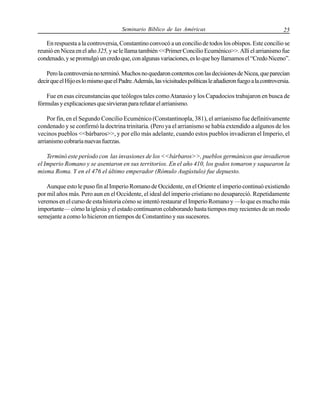 Seminario Bíblico de las Américas

25

En respuesta a la controversia, Constantino convocó a un concilio de todos los obispos. Este concilio se
reunió en Nicea en el año 325, y se le llama también <<Primer Concilio Ecuménico>>. Allí el arrianismo fue
condenado, y se promulgó un credo que, con algunas variaciones, es lo que hoy llamamos el “Credo Niceno”.
Pero la controversia no terminó. Muchos no quedaron contentos con las decisiones de Nicea, que parecían
decir que el Hijo es lo mismo que el Padre. Además, las vicisitudes políticas le añadieron fuego a la controversia.
Fue en esas circunstancias que teólogos tales como Atanasio y los Capadocios trabajaron en busca de
fórmulas y explicaciones que sirvieran para refutar el arrianismo.
Por fin, en el Segundo Concilio Ecuménico (Constantinopla, 381), el arrianismo fue definitivamente
condenado y se confirmó la doctrina trinitaria. (Pero ya el arrianismo se había extendido a algunos de los
vecinos pueblos <<bárbaros>>, y por ello más adelante, cuando estos pueblos invadieran el Imperio, el
arrianismo cobraría nuevas fuerzas.
Terminó este período con las invasiones de los <<bárbaros>>, pueblos germánicos que invadieron
el Imperio Romano y se asentaron en sus territorios. En el año 410, los godos tomaron y saquearon la
misma Roma. Y en el 476 el último emperador (Rómulo Augústulo) fue depuesto.
Aunque esto le puso fin al Imperio Romano de Occidente, en el Oriente el imperio continuó existiendo
por mil años más. Pero aun en el Occidente, el ideal del imperio cristiano no desapareció. Repetidamente
veremos en el curso de esta historia cómo se intentó restaurar el Imperio Romano y —lo que es mucho más
importante— cómo la iglesia y el estado continuaron colaborando hasta tiempos muy recientes de un modo
semejante a como lo hicieron en tiempos de Constantino y sus sucesores.

 