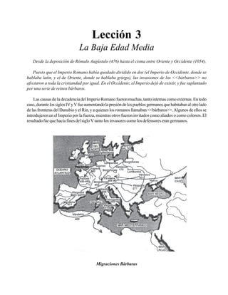 Seminario Bíblico de las Américas

27

Lección 3
La Baja Edad Media
Desde la deposición de Rómulo Augústulo (476) hasta el cisma entre Oriente y Occidente (1054).
Puesto que el Imperio Romano había quedado dividido en dos (el Imperio de Occidente, donde se
hablaba latín, y el de Oriente, donde se hablaba griego), las invasiones de los <<bárbaros>> no
afectaron a toda la cristiandad por igual. En el Occidente, el Imperio dejó de existir, y fue suplantado
por una serie de reinos bárbaros.
Las causas de la decadencia del Imperio Romano fueron muchas, tanto internas como externas. En todo
caso, durante los siglos IV y V fue aumentando la presión de los pueblos germanos que habitaban al otro lado
de las fronteras del Danubio y el Rin, y a quienes los romanos llamaban <<bárbaros>>. Algunos de ellos se
introdujeron en el Imperio por la fuerza, mientras otros fueron invitados como aliados o como colonos. El
resultado fue que hacia fines del siglo V tanto los invasores como los defensores eran germanos.

Migraciones Bárbaras

 