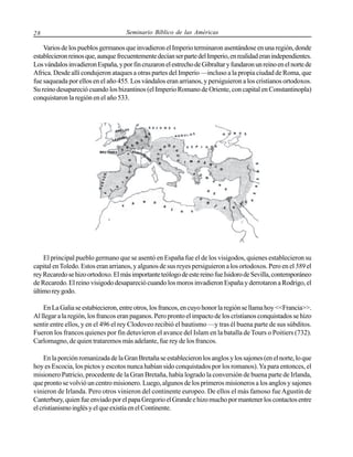 28

Seminario Bíblico de las Américas

Varios de los pueblos germanos que invadieron el Imperio terminaron asentándose en una región, donde
establecieron reinos que, aunque frecuentemente decían ser parte del Imperio, en realidad eran independientes.
Los vándalos invadieron España, y por fin cruzaron el estrecho de Gibraltar y fundaron un reino en el norte de
Africa. Desde allí condujeron ataques a otras partes del Imperio —incluso a la propia ciudad de Roma, que
fue saqueada por ellos en el año 455. Los vándalos eran arrianos, y persiguieron a los cristianos ortodoxos.
Su reino desapareció cuando los bizantinos (el Imperio Romano de Oriente, con capital en Constantinopla)
conquistaron la región en el año 533.

El principal pueblo germano que se asentó en España fue el de los visigodos, quienes establecieron su
capital en Toledo. Estos eran arrianos, y algunos de sus reyes persiguieron a los ortodoxos. Pero en el 589 el
rey Recaredo se hizo ortodoxo. El más importante teólogo de este reino fue Isidoro de Sevilla, contemporáneo
de Recaredo. El reino visigodo desapareció cuando los moros invadieron España y derrotaron a Rodrigo, el
último rey godo.
En La Galia se estabiecieron, entre otros, los francos, en cuyo honor la región se llama hoy <<Francia>>.
Al llegar a la región, los francos eran paganos. Pero pronto el impacto de los cristianos conquistados se hizo
sentir entre ellos, y en el 496 el rey Clodoveo recibió el bautismo —y tras él buena parte de sus súbditos.
Fueron los francos quienes por fin detuvieron el avance del Islam en la batalla de Tours o Poitiers (732).
Carlomagno, de quien trataremos más adelante, fue rey de los francos.
En la porción romanizada de la Gran Bretaña se establecieron los anglos y los sajones (en el norte, lo que
hoy es Escocia, los pictos y escotos nunca habían sido conquistados por los romanos). Ya para entonces, el
misionero Patricio, procedente de la Gran Bretaña, había logrado la conversión de buena parte de Irlanda,
que pronto se volvió un centro misionero. Luego, algunos de los primeros misioneros a los anglos y sajones
vinieron de Irlanda. Pero otros vinieron del continente europeo. De ellos el más famoso fue Agustín de
Canterbury, quien fue enviado por el papa Gregorio el Grande e hizo mucho por mantener los contactos entre
el cristianismo inglés y el que existía en el Continente.

 