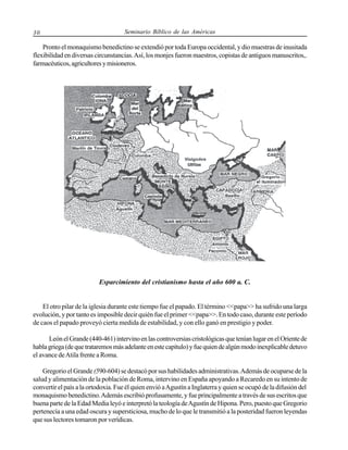 30

Seminario Bíblico de las Américas

Pronto el monaquismo benedictino se extendió por toda Europa occidental, y dio muestras de inusitada
flexibilidad en diversas circunstancias. Así, los monjes fueron maestros, copistas de antiguos manuscritos,.
farmacéuticos, agricultores y misioneros.

Esparcimiento del cristianismo hasta el año 600 a. C.

El otro pilar de la iglesia durante este tiempo fue el papado. El término <<papa>> ha sufrido una larga
evolución, y por tanto es imposible decir quién fue el primer <<papa>>. En todo caso, durante este período
de caos el papado proveyó cierta medida de estabilidad, y con ello ganó en prestigio y poder.
León el Grande (440-461) intervino en las controversias cristológicas que tenían lugar en el Oriente de
habla griega (de que trataremos más adelante en este capítulo) y fue quien de algún modo inexplicable detuvo
el avance de Atila frente a Roma.
Gregorio el Grande (590-604) se destacó por sus habilidades administrativas. Además de ocuparse de la
salud y alimentación de la población de Roma, intervino en España apoyando a Recaredo en su intento de
convertir el país a la ortodoxia. Fue él quien envió a Agustín a Inglaterra y quien se ocupó de la difusión del
monaquismo benedictino. Además escribió profusamente, y fue principalmente a través de sus escritos que
buena parte de la Edad Media leyó e interpretó la teología de Agustín de Hipona. Pero, puesto que Gregorio
pertenecía a una edad oscura y supersticiosa, mucho de lo que le transmitió a la posteridad fueron leyendas
que sus lectores tomaron por verídicas.

 