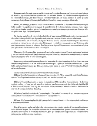 Seminario Bíblico de las Américas

31

Los sucesores de Gregorio tuvieron conflictos tanto con los lombardos como con los emperadores cristianos
de Bizancio, y por ello se fueron acercando cada vez más a los francos. Por fin en el año 800, el papa León
III coronó a Carlomagno, rey de los francos, como Emperador. De este modo, al menos en teoría, quedaba
restaurado el viejo Imperio Romano de Occidente. Pero ahora surgía por acción del papado.
Pronto, sin embargo, el papado volvió a caer en franca decadencia. El breve renacimiento carolingio
había pasado, y el papado se volvió juguete de las ambiciones de poderosas familias romanas. Varios papas
murieron asesinados, quizá por quienes les sucedieron. A veces hubo más de un presunto papa. Hasta un niño
de quince años llegó a ocupar el papado.
No fue sino hacia fines de este período, alrededor de la persona de Hildebrando (quien como papa tomó
el nombre de Gregorio VII) que el papado volvió a hacerse campeón del movimiento reformador.
Mientras tanto, en el Oriente, el Imperio Romano (ahora también llamado Imperio Bizantino)
continuó su existencia por mil años más. Allí, empero, el estado era más poderoso que la iglesia, a la
que frecuentemente impuso su voluntad. También tuvieron lugar allí importantes controversias teológicas
que ayudaron a clarificar la doctrina cristológica.
Mientras el Occidente quedaba sumido en el caos tras las invasiones, en el Oriente continuaron las letras
y las ciencias de la antigüedad. Por ello también surgieron allí varias controversias, especialmente en torno a
la cristología y más tarde en torno a las imágenes.
Las controversias cristológicas trataban sobre la cuestión de cómo Jesucristo, sin dejar de ser uno, es a
la vez divino y humano. Ya en el Concilio de Constantinopla (Segundo Concilio Ecuménico, año 381) se
había rechazado la explicación que daba Apolinario, según la cual en Jesús el Verbo divino ocupaba el lugar
de la razón humana.
Ahora, cuatro concilios más discutieron la cuestión cristológica:
El Tercer Concilio Ecuménico tuvo lugar en Efeso en el año 431. Allí se condenó la posición de Nestorio,
que en Cristo hay dos naturalezas y dos personas, una humana y otra divina.
El Cuarto Concilio Ecuménico se reunió en Calcedonia (451) y condenó el monofisismo —la doctrina
según la cual hay en Cristo una sola naturaleza, la divina, pues la humana queda absorbida en la divinidad. El
Concilio declaró que en Cristo hay dos naturalezas unidas en una sola persona. Esta es la doctrina de la
mayoría de las iglesias hasta el día de hoy.
El Quinto Concilio Ecuménico (II Constantinopla, 553) condenó los escritos de tres autores que algunos
consideraban <<nestorianos>> —los llamados <<Tres capítulos>>.
El Sexto (III Constantinopla, 680-681) condenó el <<monotelismo>> —doctrina según la cual hay en
Cristo una sola voluntad.
Una de las razones por las que hubo todas estas controversias, y tantos intentos de lograr una fórmula que
todos pudieran aceptar, fue la repetida intervención de los emperadores, quienes deseaban que todos los
cristianos concordaran en cuestiones doctrinales, para que así apoyaran sus políticas, no solo en materia
religiosa, sino también en otras cuestiones.

 