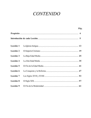 Seminario Bíblico de las Américas

5

CONTENIDO
Pág.
Propósito ................................................................................................................ 4
Introducción de cada Lección.............................................................................. 5

Lección 1

La Iglesia Antigua ............................................................................. 13

Lección 2

El Imperio Cristiano ......................................................................... 19

Lección 3

La Baja Edad Media......................................................................... 25

Lección 4

La Alta Edad Media ......................................................................... 35

Lección 5

El Fin de la Edad Media................................................................... 41

Lección 6

La Conquista y la Reforma .............................................................. 47

Lección 7

Los Siglos XVII y XVIII ................................................................. 53

Lección 8

El Siglo XIX..................................................................................... 57

Lección 9

El Fin de la Modernidad .................................................................. 61

 