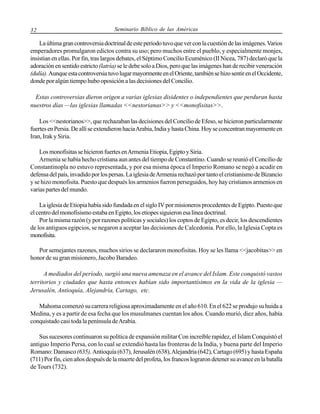 32

Seminario Bíblico de las Américas

La última gran controversia doctrinal de este período tuvo que ver con la cuestión de las imágenes. Varios
emperadores promulgaron edictos contra su uso; pero muchos entre el pueblo, y especialmente monjes,
insistían en ellas. Por fin, tras largos debates, el Séptimo Concilio Ecuménico (II Nicea, 787) declaró que la
adoración en sentido estricto (latría) se le debe solo a Dios, pero que las imágenes han de recibir veneración
(dulía). Aunque esta controversia tuvo lugar mayormente en el Oriente, también se hizo sentir en el Occidente,
donde por algún tiempo hubo oposición a las decisiones del Concilio.
Estas controversias dieron origen a varias iglesias disidentes o independientes que perduran hasta
nuestros días —las iglesias llamadas <<nestorianas>> y <<monofisitas>>.
Los <<nestorianos>>, que rechazaban las decisiones del Concilio de Efeso, se hicieron particularmente
fuertes en Persia. De allí se extendieron hacia Arabia, India y hasta China. Hoy se concentran mayormente en
Iran, Irak y Siria.
Los monofisitas se hicieron fuertes en Armenia Etiopia, Egipto y Siria.
Armenia se había hecho cristiana aun antes del tiempo de Constantino. Cuando se reunió el Concilio de
Constantinopla no estuvo representada, y por esa misma época el Imperio Romano se negó a acudir en
defensa del país, invadido por los persas. La iglesia de Armenia rechazó por tanto el cristianismo de Bizancio
y se hizo monofisita. Puesto que después los armenios fueron perseguidos, hoy hay cristianos armenios en
varias partes del mundo.
La iglesia de Etiopia había sido fundada en el siglo IV por misioneros procedentes de Egipto. Puesto que
el centro del monofisismo estaba en Egipto, los etíopes siguieron esa línea doctrinal.
Por la misma razón (y por razones políticas y sociales) los coptos de Egipto, es decir, los descendientes
de los antiguos egipcios, se negaron a aceptar las decisiones de Calcedonia. Por ello, la Iglesia Copta es
monofisita.
Por semejantes razones, muchos sirios se declararon monofisitas. Hoy se les llama <<jacobitas>> en
honor de su gran misionero, Jacobo Baradeo.
A mediados del período, surgió una nueva amenaza en el avance del Islam. Este conquistó vastos
territorios y ciudades que hasta entonces habían sido importantísimos en la vida de la iglesia —
Jerusalén, Antioquía, Alejandría, Cartago, etc.
Mahoma comenzó su carrera religiosa aproximadamente en el año 610. En el 622 se produjo su huida a
Medina, y es a partir de esa fecha que los musulmanes cuentan los años. Cuando murió, diez años, había
conquistado casi toda la península de Arabia.
Sus sucesores continuaron su política de expansión militar Con increíble rapidez, el Islam Conquistó el
antiguo Imperio Persa, con lo cual se extendió hasta las fronteras de la India, y buena parte del Imperio
Romano: Damasco (635), Antioquía (637), Jerusalén (638), Alejandría (642), Cartago (695) y hasta España
(711) Por fin, cien años después de la muerte del profeta, los francos lograron detener su avance en la batalla
de Tours (732).

 