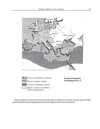 Seminario Bíblico de las Américas

33

Europa en tiempo de
Carlomagno 814 a. C.

Estas conquistas tuvieron consecuencias tristes para el comercio y las letras, de modo que la Europa
occidental quedó aun más apartada que antes de las antiguas fuentes del conocimiento.

 