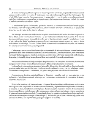 34

Seminario Bíblico de las Américas

Al mismo tiempo que el Islam lograba su mayor expansión territorial, surgía en Europa occidental
un nuevo poder político en el reino de los francos, cuyo más poderoso gobernante fue Carlomagno. En
el año 800 el papa coronó a Carlomagno como <<emperador>>, con lo cual se pretendía resucitar el
viejo Imperio Romano. Aunque el nuevo imperio nunca fue lo mismo que el antiguo, el título (y a veces
el poder) continuó existiendo por siglos.
El resultado fue que el cristianismo, que hasta entonces se había movido alrededor de un eje que
iba de este a oeste a lo largo del Mediterráneo, ahora comenzó a moverse alrededor de un eje que iba
de norte a sur, del reino de los francos a Roma.
Sin embargo, mientras en el Occidente la iglesia parecía tener más poder, lo cierto es que se le
hacia difícil luchar contra el caos reinante —y que en buena medida las luchas dentro de la misma
iglesia contribuían al caos. La medida de orden que se logró tomó la forma del <<feudalismo>>, en
el que cada señor feudal seguía sus propias políticas, guerreando cuando le parecia y a veces hasta
dedicándose al bandidaje. Era en el Oriente donde se conservaba cierta medida de orden, así como de
las letras y los conocimientos de la antiguedad
Carlomagno y sus sucesores inmediatos trajeron cierta medida de orden y de bienestar a los territorios que
gobernaban. Hubo cierto despertar en los estudios y en la vida monástica A consecuencia de ello, hubo también una
nueva actividad teológica que se manifestó en una serie de controversias sobre temas tales como la predestinación,
la perpetua virginidad de María, la naturaleza del alma, la presencia de Cristo en la comunión, etc.
Pero este renacimiento carolingio duró poco. En parte debido a las conquistas musulmanas, la economía
europea se cerró sobre sí misma. El comercio decayó. El dinero practicamente desapareció.
La única fuente y expresión de riqueza era la tierra De allí surgió el sistema feudal, en el que en lugar de
grandes estados la tierra se dividió entre <<señores> que la recibían de otros, y a su vez se la daban a otros.
Cada señor le debía pleitesía a varios otros, y la guerra entre pequeños señores se volvió endémica.
Constantinopla, la vieja capital del Imperio Bizantino, quedaba cada vez más reducida en su
influencia. Probablemente el más alto logro del cristianismo bizantino fue la conversión de Rusia,
alrededor del año 950.
Debido a las invasiones de los musulmanes, el Imperio Bizantino había perdido todos sus territorios en
Africa, y casi todos los que tenía en Asia Por ello sus misioneros y diplomáticos se dirigieron hacia el norte y
el nordeste, es decir, hacia Europa central y hacia Rusia Aunque los bizantinos trataron de hacer valer su
hegemonía en Europa central, en casi todos los casos esos países, al hacerse cristianos, optaron por unirse a
la iglesia de Roma más bien que a la de Constantinopla. Las principales excepciones fueron Bulgaria y Rusia.
La conversión de Bulgaria tuvo lugar a fines del siglo IX. La de Rusia giró en torno a la reina Olga, que se hizo
cristiana en el 950, y a su hijo Vladimir, que siguió los pasos de su madre.

 