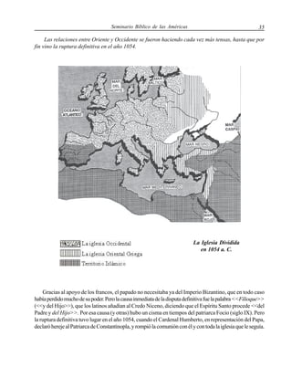 Seminario Bíblico de las Américas

35

Las relaciones entre Oriente y Occidente se fueron haciendo cada vez más tensas, hasta que por
fin vino la ruptura definitiva en el año 1054.

La Iglesia Dividida
en 1054 a. C.

Gracias al apoyo de los francos, el papado no necesitaba ya del Imperio Bizantino, que en todo caso
había perdido mucho de su poder. Pero la causa inmediata de la disputa definitiva fue la palabra <<Filioque>>
(<<y del Hijo>>), que los latinos añadían al Credo Niceno, diciendo que el Espíritu Santo procede <<del
Padre y del Hijo>>. Por esa causa (y otras) hubo un cisma en tiempos del patriarca Focio (siglo IX). Pero
la ruptura definitiva tuvo lugar en el año 1054, cuando el Cardenal Humberto, en representación del Papa,
declaró hereje al Patriarca de Constantinopla, y rompió la comunión con él y con toda la iglesia que le seguía.

 