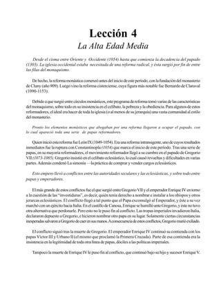 Seminario Bíblico de las Américas

37

Lección 4
La Alta Edad Media
Desde el cisma entre Oriente y Occidente (1054) hasta que comienza la decadencia del papado
(1303). La iglesia occidental estaba necesitada de una reforma radical, y ésta surgió por fin de entre
las filas del monaquismo.
De hecho, la reforma monástica comenzó antes del inicio de este período, con la fundación del monasterio
de Cluny (año 909). Luego vino la reforma cisterciense, cuya figura más notable fue Bernardo de Claraval
(1090-1153).
Debido a que surgió entre círculos monásticos, este programa de reforma tomó varias de las características
del monaquismo, sobre todo en su insistencia en el celibato, la pobreza y la obediencia. Para algunos de estos
reformadores, el ideal era hacer de toda la iglesia (o al menos de su jerarquía) una vasta comunidad al estilo
del monasterio.
Pronto los elementos monásticos que abogaban por una reforma llegaron a ocupar el papado, con
lo cual apareció toda una serie de papas reformadores.

Quien inició esta reforma fue León IX (1049-1054). Era una reforma intransigente, uno de cuyos resultados
inmediatos fue la ruptura con Constantinopla (1054) que marca el inicio de este período. Tras una serie de
papas, en su mayoría reformadores, el movimiento reformador llegó a su cumbre en el papado de Gregorio
VII (1073-1085). Gregorio insistió en el celibato eclesiástico, lo cual causó revueltas y dificultades en varias
partes. Además condenó La simonía —la práctica de comprar y vender cargos eclesiásticos.
Esto empero llevó a conflictos entre las autoridades seculares y las eclesiásticas, y sobre todo entre
papas y emperadores.
El más grande de estos conflictos fue el que surgió entre Gregorio VII y el emperador Enrique IV en torno
a la cuestión de las “investiduras”, es decir, quién tenía derecho a nombrar e instalar a los obispos y otros
jerarcas eclesiásticos. El conflicto llegó a tal punto que el Papa excomulgó al Emperador, y éste a su vez
marchó con un ejército hacia Italia. En el castillo de Canosa, Enrique se humilló ante Gregorio, y éste no tuvo
otra alternativa que perdonarle. Pero esto no le puso fin al conflicto. Las tropas imperiales invadieron Italia,
declararon depuesto a Gregorio, e hicieron nombrar otro papa en su lugar. Solamente ciertas circunstancias
inesperadas salvaron a Gregorio de caer en sus manos. A consecuencia de estos conflictos, Gregorio murió exiliado.
El conflicto siguió tras la muerte de Gregorio. El emperador Enrique IV continuó su contienda con los
papas Víctor III y Urbano II (el mismo que proclamó la Primera Cruzada). Parte de esa contienda era la
insistencia en la legitimidad de toda otra línea de papas, dóciles a las políticas imperiales.
Tampoco la muerte de Enrique IV le puso fin al conflicto, que continuó bajo su hijo y sucesor Enrique V.

 