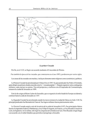 38

Seminario Bíblico de las Américas

La primer Cruzada
Por fin, en el 1122, se llegó a un acuerdo mediante el Concordato de Worms.
Fue también la época de las cruzadas, que comenzaron en el ano 1095 y perduraron por varios siglos.
Las causas de las cruzadas son muchas, e incluyen elementos tanto religiosos como económicos y políticos.
La Primera Cruzada fue proclamada por Urbano II en el 1095. Su gran predicador fue Pedro el Ermitaño,
quien dirigió una primera oleada conocida como la <<cruzada popular>>. Después siguieron varios contingentes
militares, cada cual por su camino. Tras mil peripecias y conflictos con el Emperador de Constantinopla,
tomaron la ciudad de Jerusalén en 1099.
Esto le dio origen al Reino Latino de Jerusalén, que se organizó al estilo feudal de Europa occidental y
continuó hasta la caída de Jerusalén en 1187.
La Segunda Cruzada fue proclamada cuando los turcos tomaron la ciudad de Edesa en el año 1144. Su
principal predicador fue Bernardo de Claraval. Sus logros militares fueron prácticamente nulos.
La Tercera Cruzada surgió a raíz de la noticia de la caída de Jerusalén (1187). Sus principales líderes
fueron el emperador Federico I Barbarroja, el rey Felipe II Augusto, de Francia, y el rey Ricardo Corazón de
León, de Inglaterra. En lo militar, sólo logró la conquista de la fortaleza de Acre. Pero Ricardo si logró llegar
a un acuerdo con el sultán Saladino que permitía el peregrinaje a Jerusalén.

 