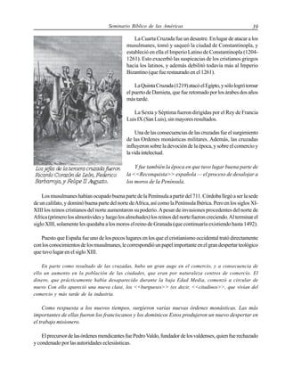 Seminario Bíblico de las Américas

39

La Cuarta Cruzada fue un desastre. En lugar de atacar a los
musulmanes, tomó y saqueó la ciudad de Constantinopla, y
estableció en ella el Imperio Latino de Constantinopla (12041261). Esto exacerbó las suspicacias de los cristianos griegos
hacia los latinos, y además debilitó todavía más al Imperio
Bizantino (que fue restaurado en el 1261).
La Quinta Cruzada (1219) atacó el Egipto, y sólo logró tomar
el puerto de Damieta, que fue retomado por los árabes dos años
más tarde.
La Sexta y Séptima fueron dirigidas por el Rey de Francia
Luis IX (San Luis), sin mayores resultados.
Una de las consecuencias de las cruzadas fue el surgimiento
de las Ordenes monásticas militares. Además, las cruzadas
influyeron sobre la devoción de la época, y sobre el comercio y
la vida intelectual.
Y fue también la época en que tuvo lugar buena parte de
la <<Reconquista>> española — el proceso de desalojar a
los moros de la Península.
Los musulmanes habían ocupado buena parte de la Península a partir del 711. Córdoba llegó a ser la sede
de un califato, y dominó buena parte del norte de Africa, así como la Península Ibérica. Pero en los siglos XIXIII los reinos cristianos del norte aumentaron su poderío. A pesar de invasiones procedentes del norte de
Africa (primero los almorávides y luego los almohades) los reinos del norte fueron creciendo. Al terminar el
siglo XIII, solamente les quedaba a los moros el reino de Granada (que continuaría existiendo hasta 1492).
Puesto que España fue uno de los pocos lugares en los que el cristianismo occidental trató directamente
con los conocimientos de los musulmanes, le correspondió un papel importante en el gran despertar teológico
que tuvo lugar en el siglo XIII.
En parte como resultado de las cruzadas, hubo un gran auge en el comercio, y a consecuencia de
ello un aumento en la población de las ciudades, que eran por naturaleza centros de comercio. El
dinero, que prácticamente había desaparecido durante la baja Edad Media, comenzó a circular de
nuevo Con ello apareció una nueva clase, los <<burgueses>> (es decir, <<citadinos>>, que vivían del
comercio y más tarde de la industria.

Como respuesta a los nuevos tiempos, surgieron varias nuevas órdenes monásticas. Las más
importantes de ellas fueron los franciscanos y los dominicos Estos produjeron un nuevo despertar en
el trabajo misionero.
El precursor de las órdenes mendicantes fue Pedro Valdo, fundador de los valdenses, quien fue rechazado
y condenado por las autoridades eclesiásticas.

 