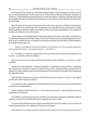 40

Seminario Bíblico de las Américas

San Francisco de Asís, hijo de un comerciante que representaba a la nueva burguesía, se rebeló contra el
nuevo orden declarando que se había casado con la Señora Pobreza. Reunió a su derredor un número de
seguidores, y fundó también una rama femenina de su orden (las clarisas). A diferencia de Pedro Valdo, logró
que el papado (en la persona de Inocencio III) sancionara su movimiento. Pronto hubo miles de franciscanos
en toda Europa.
Santo Domingo de Guzmán (en España) fundó la orden de los dominicos u Orden de Predicadores.
Aunque la pobreza era también parte de su fundamento, esta orden difería de los franciscanos en cuanto
desde el principio se dedicó al estudio como medio de refutar a los herejes (especialmente, en los orígenes de
la orden, a los albigenses del sur de Francia).
Ambas órdenes crecieron rápidamente. Pronto hubo misioneros dominicos entre judíos y musulmanes, y
los franciscanos llegaron hasta Etiopía, India y China. Pero los franciscanos tuvieron que pasar por una serie
de divisiones y debates en torno a la cuestión de si la pobreza absoluta que San Francisco había abrazado y
promulgado era necesaria o no.
Además se introdujeron en las universidades, donde llegaron a ser los principales exponentes
de la teología de la época —la teología llamada <<escolástica>>.
La <<escolástica>> recibe ese nombre porque fue una teología que se desarrolló mayormente en las
escuelas —y a la postre en las universidades.
Entre sus precursores se cuentan Anselmo de Canterbury, Pedro Abelardo, los victorinos, y Pedro
Lombardo.
Anselmo fue el autor del famoso <<argumento ontológico>> para probar la existencia de Dios <<argumento
que sostiene que la existencia es parte de la idea misma de Dios). Además produjo un tratado sobre la
expiación en el que mostraba por qué Jesucristo tenía que ser Dios encarnado a fin de poder ofrecer satisfacción
por el pecado humano.
Pedro Abelardo (famoso por sus amores con Eloísa) fue el autor de una obra, <<Si y no>>, que influyó
grandemente sobre el método escolástico.
Los victorinos (es decir, residentes de la Abadía de San Victor en París) unieron los intereses intelectuales
con la mística y la contemplación.
Pedro Lombardo escribió una obra, los <<Cuatro libros de sentencias>, que fue el libro de texto que
comentaron los escolásticos.
La escolástica se caracterizó entonces por un método, que consistía en contraponer autoridades al parecer
opuestas, y luego resolver las dificultades que esa aparente oposición causaba.
Y se caracterizó también porque tuvo lugar primordialmente en las universidades, nuevos gremios de
estudio que aparecieron en las ciudades precisamente en esta época.
Esta teología tuvo sus máximos exponentes en Buenaventura (franciscano) y Tomás de Aquino (dominico).

 