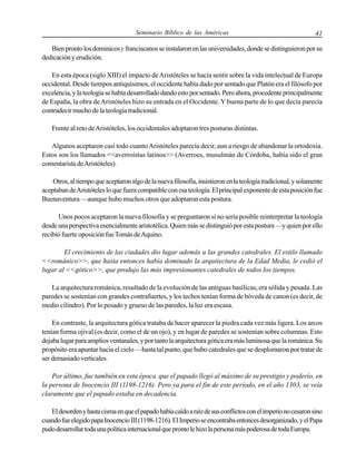 Seminario Bíblico de las Américas

41

Bien pronto los dominicos y franciscanos se instalaron en las universidades, donde se distinguieron por su
dedicación y erudición.
En esta época (siglo XIII) el impacto de Aristóteles se hacía sentir sobre la vida intelectual de Europa
occidental. Desde tiempos antiquísimos, el occidente había dado por sentado que Platón era el filósofo por
excelencia, y la teología se había desarrollado dando esto por sentado. Pero ahora, procedente principalmente
de España, la obra de Aristóteles hizo su entrada en el Occidente. Y buena parte de lo que decía parecía
contradecir mucho de la teología tradicional.
Frente al reto de Aristóteles, los occidentales adoptaron tres posturas distintas.
Algunos aceptaron casi todo cuanto Aristóteles parecía decir, aun a riesgo de abandonar la ortodoxia.
Estos son los llamados <<averroístas latinos>> (Averroes, musulmán de Córdoba, había sido el gran
comentarista de Aristóteles).
Otros, al tiempo que aceptaron algo de la nueva filosofía, insistieron en la teología tradicional, y solamente
aceptaban de Aristóteles lo que fuera compatible con esa teología. El principal exponente de esta posición fue
Buenaventura —aunque hubo muchos otros que adoptaron esta postura.
Unos pocos aceptaron la nueva filosofía y se preguntaron si no sería posible reinterpretar la teología
desde una perspectiva esencialmente aristotélica. Quien más se distinguió por esta postura —y quien por ello
recibió fuerte oposición fue Tomás de Aquino.
El crecimiento de las ciudades dio lugar además a las grandes catedrales. El estilo llamado
<<románico>>, que hasta entonces había dominado la arquitectura de la Edad Media, le cedió el
lugar al <<gótico>>, que produjo las más impresionantes catedrales de todos los tiempos.
La arquitectura románica, resultado de la evolución de las antiguas basílicas, era sólida y pesada. Las
paredes se sostenían con grandes contrafuertes, y los techos tenían forma de bóveda de canon (es decir, de
medio cilindro). Por lo pesado y grueso de las paredes, la luz era escasa.
En contraste, la arquitectura gótica trataba de hacer aparecer la piedra cada vez más ligera. Los arcos
tenían forma ojival (es decir, como el de un ojo), y en lugar de paredes se sostenían sobre columnas. Esto
dejaba lugar para amplios ventanales, y por tanto la arquitectura gótica era más luminosa que la románica. Su
propósito era apuntar hacia el cielo —hasta tal punto, que hubo catedrales que se desplomaron por tratar de
ser demasiado verticales.
Por último, fue también en esta época que el papado llegó al máximo de su prestigio y poderío, en
la persona de Inocencio III (1198-1216). Pero ya para el fin de este período, en el año 1303, se veía
claramente que el papado estaba en decadencia.
El desorden y hasta cisma en que el papado había caído a raíz de sus conflictos con el imperio no cesaron sino
cuando fue elegido papa Inocencio III (1198-1216). El Imperio se encontraba entonces desorganizado, y el Papa
pudo desarrollar toda una política internacional que pronto le hizo la persona más poderosa de toda Europa.

 