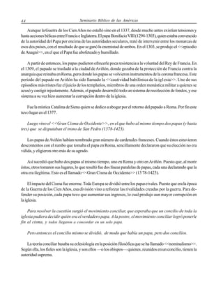 44

Seminario Bíblico de las Américas

Aunque la Guerra de los Cien Años no estalló sino en el 1337, desde mucho antes existían tensiones y
hasta acciones bélicas entre Francia e Inglaterra. El papa Bonifacio VIII (1294-1303), quien estaba convencido
de la autoridad del Papa por encima de las autoridades seculares, trató de intervenir entre los monarcas de
esos dos países, con el resultado de que se ganó la enemistad de ambos. En el 1303, se produjo el <<episodio
de Anagni>>, en el que el Papa fue abofeteado y humillado.
A partir de entonces, los papas pudieron ofrecerle poca resistencia a la voluntad del Rey de Francia. En
el 1309, el papado se trasladó a la ciudad de Aviñón, donde gozaba de la protección de Francia contra la
anarquía que reinaba en Roma, pero donde los papas se volvieron instrumentos de la corona francesa. Este
período del papado en Aviñón ha sido llamado la <<cautividad babilónica de la ig1esia>>. Uno de sus
episodios más tristes fue el juicio de los templarios, miembros de una orden monástica militar a quienes se
acusó y castigó injustamente. Además, el papado desarrolló todo un sistema de recolección de fondos, y ese
sistema a su vez hizo aumentar la corrupción dentro de la iglesia.
Fue la mística Catalina de Siena quien se dedico a abogar por el retorno del papado a Roma. Por fin este
tuvo lugar en el 1377.
Luego vino el <<Gran Cisma de Occidente>>, en el que hubo al mismo tiempo dos papas (y hasta
tres) que se disputaban el trono de San Pedro (1378-1423).
Los papas de Aviñón habían nombrado gran número de cardenales franceses. Cuando éstos estuvieron
descontentos con el rumbo que tomaba el papa en Roma, sencillamente declararon que su elección no era
válida, y eligieron otro más de su agrado.
Así sucedió que hubo dos papas al mismo tiempo, uno en Roma y otro en Aviñón. Puesto que, al morir
éstos, otros tomaron sus lugares, lo que resultó fue dos líneas paralelas de papas, cada una declarando que la
otra era ilegítima. Esto es el llamado <<Gran Cisma de Occidente>> (13 78-1423).
El impacto del Cisma fue enorme. Toda Europa se dividió entre los papas rivales. Puesto que era la época
de la Guerra de los Cien Años, esa división vino a reforzar las rivalidades creadas por la guerra. Para defender su posición, cada papa tuvo que aumentar sus ingresos, lo cual produjo aun mayor corrupción en
la iglesia.
Para resolver la cuestión surgió el movimiento conciliar, que esperaba que un concilio de toda la
iglesia pudiera decidir quién era el verdadero papa. A la postre, el movimiento conciliar logró ponerle
fin al cisma, y todos llegaron a concordar en un solo papa.
Pero entonces el concilio mismo se dividió, de modo que había un papa, pero dos concilios.
La teoría conciliar basaba su eclesiología en la posición filosófica que se ha llamado <<nominalismo>>.
Según ella, los fieles son la iglesia, y son ellos —o los obispos— quienes, reunidos en un concilio, tienen la
autoridad suprema.

 