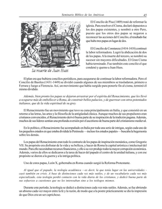 Seminario Bíblico de las Américas

45

El Concilio de Pisa (1409) trató de reformar la
iglesia. Para resolver el Cisma, declaró depuestos a
los dos papas existentes, y nombró a otro Pero,
puesto que los otros dos papas se negaron a
reconocer las acciones del Concilio, el resultado fue
que hubo tres papas en lugar de dos.
El Concilio de Constanza (1414-1418) continuó
la labor reformadora. Logró la abdicación de dos
de los papas. A la muerte del tercero, se nombró su
sucesor sin mayores dificultades. El Gran Cisma
había terminado. Fue también este concilio el que
condenó y quemo a Juan Huss.

El plan era que hubiera concilios periódicos, para asegurarse de continuar la labor reformadora. Pero el
Concilio de Basilea (1431-1449) se dividió cuando algunos de sus miembros se trasladaron, primero a
Ferrara y luego a Florencia. Así, un movimiento que había surgido para ponerle fin al cisma, terminó él
mismo dividido.
Además, bien pronto los papas se dejaron arrastrar por el espíritu del Renacimiento, que les llevó
a ocuparse más de embellecer a Roma, de construir bellos palacios, y de guerrear con otros potentados
italianos, que de la vida espiritual de su grey.
El Renacimiento fue un movimiento que tuvo su cuna principalmente en Italia, y que consistió en un
retorno a las letras, las artes y la filosofía de la antigüedad clásica. Aunque muchos de sus propulsores eran
cristianos convencidos, el Renacimiento derivó buena parte de su inspiración de la tradición pagana. Además,
muchos de sus líderes sentían una profunda aversión por el ascetismo de buena parte del cristianismo medieval.
En lo político, el Renacimiento fue acompañado en Italia por toda una serie de intrigas, según cada uno de
los pequeños estados en que estaba dividida la Península —incluso los estados papales— buscaba la hegemonía
sobre los demás.
Los papas del Renacimiento eran todo lo contrario de los papas de inspiración monástica, como Gregorio
VII. Su propósito era disfrutar de la vida y su belleza, y hacer de Roma la capital artística e intelectual del
mundo. Para ello necesitaban recursos financieros, y ello a su vez produjo todavía mayor corrupción económica.
Además, varios de ellos se dedicaron a la tarea de hacer del papado el centro de la unidad italiana, y con ese
propósito se dieron a la guerra y a la intriga política.
Uno de estos papas, León X, gobernaba en Roma cuando surgió la Reforma Protestante.
Al igual que el papado, la teología académica —es decir, la que tenía lugar en las universidades cayó también en crisis. A base de distinciones cada vez más sutiles, y de un vocabulario cada vez más
especializado, esta teología perdió contacto con la vida diaria de los cristianos, y dedicó buena parte de
sus esfuerzos a cuestiones que no les interesaban sino a los teólogos mismos.

Durante este período, la teología se dedicó a distinciones cada vez más sutiles. Además, se fue abriendo
un abismo cada vez mayor entre la fe y la razón, de modo que a la postre prácticamente se dio la impresión
de que Dios era un ser caprichoso.

 