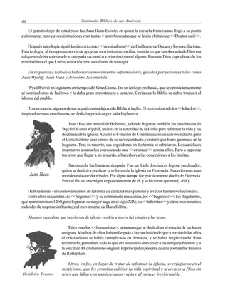 Seminario Bíblico de las Américas

46

El gran teólogo de esta época fue Juan Duns Escoto, en quien la escuela franciscana llegó a su punto
culminante, pero cuyas distinciones eran tantas y tan rebuscadas que se le dio el título de <<Doctor sutil>>.
Después la teología siguió las directrices del <<nominalismo>> de Guillermo de Occam y los conciliaristas.
Esta teología, al tiempo que servía de apoyo al movimiento conciliar, insistía en que la soberanía de Dios era
tal que no debía sujetársele a categoría racional o a principio moral alguno. Fue este Dios caprichoso de los
nominalistas el que Lutero conoció como estudiante de teología.
En respuesta a todo esto hubo varios movimientos reformadores, guiados por personas tales como
Juan Wycliff, Juan Huss y Jerónimo Savonarola.
Wycliff vivió en Inglaterra en tiempos del Gran Cisma. Era un teólogo profundo, que se oponía tenazmente
al nominalismo de la época y le daba gran importancia a la razón. Creía que la Biblia se debía traducir al
idioma del pueblo.
Tras su muerte, algunos de sus seguidores tradujeron la Biblia al inglés. El movimiento de los <<lolardos>>,
inspirado en sus enseñanzas, se dedicó a predicar por toda Inglaterra.
Juan Huss era natural de Bohemia, a donde llegaron también las enseñanzas de
Wycliff. Como Wycliff, insistía en la autoridad de la Biblia para reformar la vida y las
doctrinas de la iglesia. Acudió al Concilio de Constanza con un salvoconducto, pero
el Concilio hizo caso omiso de su salvoconducto y ordenó que fuera quemado en la
hoguera. Tras su muerte, sus seguidores en Bohemia se rebelaron. Los católicos
intentaron aplastarlos convocando una <<cruzada>> contra ellos. Pero a la postre
tuvieron que llegar a un acuerdo, y hacerles varias concesiones a los husitas.
Savonarola fue bastante después. Fue un fraile dominico, fogoso predicador,
quien se dedicó a predicar la reforma de la iglesia en Florencia. Sus reformas eran
morales más que doctrinales. Por algún tiempo fue prácticamente dueño de Florencia.
Pero al fin sus enemigos se posesionaron de él, y lo hicieron quemar (1498).
Hubo además varios movimientos de reforma de carácter más popular y a veces hasta revolucionario.
Entre ellos se cuentan las <<beguinas>> y su contraparte masculina, los <<begardos>>; los flagelantes,
que aparecieron en 1260, pero lograron su mayor auge en el siglo XIV; los <<taboritas>> y otros movimientos
radicales de inspiración husita; y el movimiento de Hans Böhm.
Algunos esperaban que la reforma de iglesia vendría a través del estudio y las letras.

Tales eran los <<humanistas>, personas que se dedicaban al estudio de las letras
antiguas. Muchos de ellos habían llegado a la conclusión de que a través de los años
el cristianismo se había complicado en demasía, y se había tergiversado. Para
reformarlo, pensaban, todo lo que era necesario era volver a las antiguas fuentes, y a
la sencillez del cristianismo original. El principal exponente de esta postura fue Erasmo
de Rotterdam.

Desideiro Erasmo

Otros, en fin, en lugar de tratar de reformar la iglesia, se refugiaron en el
misticismo, que les permitía cultivar la vida espiritual y acercarse a Dios sin
tener que lidiar con una iglesia corrupta y al parecer irreformable.

 