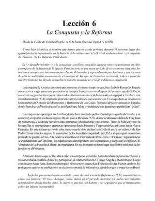 Seminario Bíblico de las Américas

49

Lección 6
La Conquista y la Reforma
Desde la Caída de Constantinopla (1453) hasta fines del siglo XVI (1600).
Como bien lo indica el nombre que hemos puesto a este período, durante él tuvieron lugar dos
episodios harto importantes en la historia del cristianismo: (1) El <<descubrimiento>> y conquista
de América. (2) La Reforma Protestante.
El <<descubrimiento>> y la conquista son bien conocidos, aunque rara vez pensamos en ellos
como parte de la historia de la iglesia. Pero lo cierto es que en un período de escasamente cien años las
naciones europeas se derramaron por el resto del mundo, y especialmente por América, y que a causa
de ello se multiplicó enormemente el número de los que se llamaban cristianos. Esto es parte de
nuestra historia, ha dejado su huella en nuestro modo de vivir la fe, y debemos estudiarlo.
La conquista de América comenzó precisamente al mismo tiempo en que, bajo Isabel y Fernando, España
comenzaba a surgir como una gran potencia europea. Inmediatamente después del primer viaje de Colón, se
comenzó a organizar la empresa colonizadora mediante una serie de bulas o decretos papales. También casi
inmediatamente (1511) empezó la protesta contra los abusos que se cometían. En esa protesta se destacaron
los nombres de Antonio de Montesinos y Bartolomé de Las Casas. Pronto el debate continuó en España,
donde Francisco de Vitoria discutió las justificaciones, falsas y verdaderas, para la empresa española en “Indias”.
La conquista empezó por las Antillas, donde bien pronto la población indígena quedó diezmada, y se
comenzó a importar esclavos negros. De allí paso a Mexico (1521), donde se destacó la labor de Fray Juan
de Zumarraga, y de donde partieron otras empresas colonizadoras y misioneras. Tanto de México como de
las Antillas se emprendieron empresas semejantes hacia Panamá y Centroamérica, así como hacia Nueva
Granada. En este último territorio cabe mencionar la obra de San Luis Beltrán entre los indios, y de San
Pedro Claver entre los negros. El vasto reino de los incas fue conquistado en 1532, a lo que siguió un confuso
perríodo de guerras civiles. A la postre se estableció el Virreinato del Perú. En la <<Florida>> (que entonces
se extendía hasta las Carolinas) los españoles chocaron primero con los franceses, y luego con los ingleses. El
Virreinato de La Plata fue el último en organizarse. En sus fronteras tuvieron lugar las célebres misiones de los
jesuitas en el Paraguay.
Al mismo tiempo que se llevaba a cabo esta empresa española, había también expansión colonial y
misionera hacia el Africa, donde los portugueses se establecieron en el Congo, Angola y Mozambique. Luego
continuaron hacia Asia, donde se distinguió el misionero jesuita San Francisco Javier Fueron también los
portugueses quienes se establecieron en el extremo oriental de Sudamérica, dándole origen a lo que hoy es Brasil.
La fecha que normalmente se señala como el comienzo de la Reforma es 1517, cuando Lutero
clavo sus famosas 95 tesis. Aunque, como vimos en el período anterior, ya había movimientos
reformadores desde mucho antes, lo cierto es que fue con Lutero y sus seguidores que el movimiento
cobró un ímpetu incontenible.

 