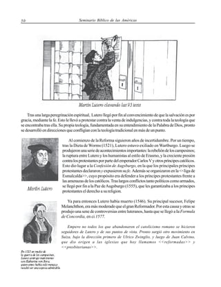 50

Seminario Bíblico de las Américas

Tras una larga peregrinación espiritual, Lutero llegó por fin al convencimiento de que la salvación es por
gracia, mediante la fe. Esto le llevó a protestar contra la venta de indulgencias, y contra toda la teología que
se encontraba tras ella. Su propia teología, fundamentada en su entendimiento de la Palabra de Dios, pronto
se desarrolló en direcciones que confligían con la teología tradicional en más de un punto.
Al comienzo de la Reforma siguieron años de incertidumbre. Por un tiempo,
tras la Dieta de Worms (1521), Lutero estuvo exiliado en Wartburgo. Luego se
produjeron una serie de acontecimientos importantes: la rebelión de los campesinos;
la ruptura entre Lutero y los humanistas al estilo de Erasmo, y la creciente presión
contra los protestantes por parte del emperador Carlos V y otros príncipes católicos.
Esto dio lugar a la Confesión de Augsburgo, en la que los principales príncipes
protestantes declararon y expusieron su fe. Además se organizaron en la <<liga de
Esmalcalda>>, cuyo propósito era defender a los príncipes protestantes frente a
las amenazas de los católicos. Tras largos conflictos tanto políticos como armados,
se llegó por fin a la Paz de Augsburgo (1555), que les garantizaba a los principes
protestantes el derecho a su religion.
Ya para entonces Lutero había muerto (1546). Su principal sucesor, Felipe
Melanchthon, era más moderado que el gran Reformador. Por esta causa y otras se
produjo una sene de controversias entre luteranos, hasta que se llegó a Ia Formula
de Concordia, en ci 1577.
Empero no todos los que abandonaron el catolicismo romano se hicieron
seguidores de Lutero y de sus puntos de vista. Pronto surgió otro movimiento en
Suiza, bajo la dirección primero de Ulrico Zwinglio, y luego de Juan Calvino,
que dio origen a las iglesias que hoy llamamos <<reformadas>> y
<<presbiterianas>>.

 