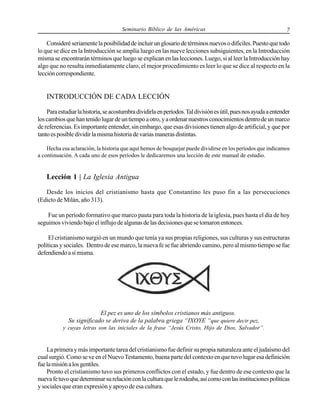 Seminario Bíblico de las Américas

7

Consideré seriamente la posibilidad de incluir un glosario de términos nuevos o difíciles. Puesto que todo
lo que se dice en la Introducción se amplía luego en las nueve lecciones subsiguientes, en la Introducción
misma se encontrarán términos que luego se explican en las lecciones. Luego, si al leer la Introducción hay
algo que no resulta inmediatamente claro, el mejor procedimiento es leer lo que se dice al respecto en la
lección correspondiente.

INTRODUCCIÓN DE CADA LECCIÓN
Para estudiar la historia, se acostumbra dividirla en períodos. Tal división es útil, pues nos ayuda a entender
los cambios que han tenido lugar de un tiempo a otro, y a ordenar nuestros conocimientos dentro de un marco
de referencias. Es importante entender, sin embargo, que esas divisiones tienen algo de artificial, y que por
tanto es posible dividir la misma historia de varias maneras distintas.
Hecha esa aclaración, la historia que aquí hemos de bosquejar puede dividirse en los períodos que indicamos
a continuación. A cada uno de esos períodos le dedicaremos una lección de este manual de estudio.

Lección 1 | La Iglesia Antigua
Desde los inicios del cristianismo hasta que Constantino les puso fin a las persecuciones
(Edicto de Milán, año 313).
Fue un período formativo que marco pauta para toda la historia de la iglesia, pues hasta el día de hoy
seguimos viviendo bajo el influjo de algunas de las decisiones que se tomaron entonces.
El cristianismo surgió en un mundo que tenía ya sus propias religiones, sus culturas y sus estructuras
políticas y sociales. Dentro de ese marco, la nueva fe se fue abriendo camino, pero al mismo tiempo se fue
defendiendo a sí misma.

El pez es uno de los símbolos cristianos más antiguos.
Su significado se deriva de la palabra griega “IXOYE “que quiere decir pez,
y cuyas letras son las iniciales de la frase “Jesús Cristo, Hijo de Dios, Salvador”.

La primera y más importante tarea del cristianismo fue definir su propia naturaleza ante el judaísmo del
cual surgió. Como se ve en el Nuevo Testamento, buena parte del contexto en que tuvo lugar esa definición
fue la misión a los gentiles.
Pronto el cristianismo tuvo sus primeros conflictos con el estado, y fue dentro de ese contexto que la
nueva fe tuvo que determinar su relación con la cultura que le rodeaba, así como con las instituciones políticas
y sociales que eran expresión y apoyo de esa cultura.

 