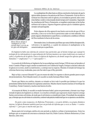52

Seminario Bíblico de las Américas

Los anabaptistas llevaban hasta su última conclusión el principio de que la
iglesia debía ajustarse a las prácticas del Nuevo Testamento. Esto les llevó a
rechazar las relaciones entre la iglesia y la sociedad en general, tales como
éstas habían venido evolucionando desde tiempos de Constantino. Siguiendo
las enseñanzas del Nuevo Testamento, se negaban a participar en las luchas
militares de la época. Algunos llegaron a pensar que la verdadera iglesia
siempre sería perseguida.
Entre algunos de ellos apareció una fuerte convicción de que el fin se
acercaba, y esto a su vez les llevó a posiciones cada vez más radicales. A la
postre algunos abandonaron su pacifismo y se dedicaron a establecer el Reino
de Dios mediante la fuerza de las armas.
Derrotados éstos, lo elementos pacifistas que nunca habían desaparecido,
volvieron a la superficie, y a partir de entonces el anabaptismo se ha
caracterizado por su pacifismo.
En Inglaterra hubo una reforma de carácter muy particular, que al mismo tiempo que sojuzgó la
teología de los reformadores (y especialmente de Calvino) mantuvo sus viejas tradiciones en cuanto al
culto y el gobierno de la iglesia. Esta es la Iglesia de Inglaterra, de donde surgen las iglesias que hoy
llamamos <<anglicanas>> y <<episcopales>>.
La ocasión de la Reforma en Inglaterra fue la necesidad que tenía Enrique VIII de tener un heredero al
trono. Cuando el Papa se negó a anular su matrimonio con Catalina de Aragón, Enrique se declaró cabeza de
la iglesia en su reino, anuló su matrimonio, y contrajo nuevas nupcias. Durante el reinado de Enrique las
reformas fueron muy moderadas, pues esto fue todo lo que el Rey permitió.
Bajo su hijo y sucesor Eduardo VI, que era menor de edad, los regentes si dieron grandes pasos en pro
del protestantismo. Pero Eduardo murió y le sucedió su medio hermana Maria Tudor.
Puesto que Maria era católica, durante su reinado se hizo todo lo posible por deshacer lo que los
protestantes habían hecho durante los regímenes anteriores. Muchos fueron muertos (incluso el Arzobispo de
Canterbury, Tomás Cranmer) y muchos más fueron al exilio.
A la muerte de María, le sucedió su medio hermana Isabel, quien era protestante y durante cuyo largo
reinado la Iglesia de Inglaterra se afianzó. Los muchos exiliados que regresaron al país trajeron consigo
fuertes convicciones calvinistas, de modo que el calvinismo se extendió por el país. El resultado fue una iglesia
que, al tiempo que era calvinista en su doctrina, continuó toda práctica tradicional que no se opusiera a esa doctrina.
En parte como respuesta a la Reforma Protestante, y en parte debido a su propia dinámica
interna, la Iglesia Romana también pasó por un período de reforma que a veces se llama <<contrareforma>>, pero que es mucho más que eso.
Buena parte de la teología católica de este período se dedicó a refutar el protestantismo. Entre los
teólogos que se ocuparon de esta tarea se destacan Juan Eck, Pedro Canisio, Roberto Belarmino y César
Baronio, entre otros.

 
