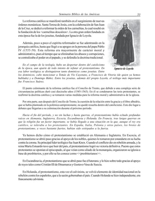 Seminario Bíblico de las Américas

53

La reforma católica se manifestó también en el surgimiento de nuevas
órdenes monásticas. Santa Teresa de Jesús, con la colaboración de San Juan
de la Cruz, se dedicó a reformar la orden de los carmelitas, lo cual resultó en
la fundación de los <carmelitas descalzos>. La otra gran orden fundada en
esta época fue la de los jesuitas, fundada por Ignacio de Loyola.
Además, poco a poco el espíritu reformador se fue adentrando en la
jerarquía católica, hasta que llegó a su apogeo en la persona del papa Pablo
IV (1555-59). Esta reforma era mayormente de carácter moral y
administrativo, pues al tiempo que se eliminaban los abusos y corrupciones,
se centralizaba el poder en el papado, y se defendía la doctrina tradicional.
En el campo de la teología, hubo un despertar dentro del catolicismo
de la época, aun aparte de todo intento de refutar al protestantismo. En
esa labor teológica se distinguieron tanto dominicos como jesuitas. Entre
los dominicos, cabe mencionar a Tomás de Vio Cayetano, a Francisco de Vitoria (de quien ya hemos
hablado) y a Domingo Báñez. Entre los jesuitas, además dcl propio Loyola, el teólogo más importante
fue Francisco Suárez.
El punto culminante de la reforma católica fue el Concilio de Trento, que debido a una compleja serie de
circunstancias políticas duró casi dieciocho años (1545-1563). En él se condenaron las tesis protestantes, se
reafirmó la doctrina católica y se tomaron varias medidas para la reforma moral y administrativa de la iglesia.
Por otra parte, aun después del Concilio de Trento, la cuestión de la relación entre la gracia y el libre albedrío,
que se había planteado en la polémica antiprotestante, no quedó resuelta dentro del catolicismo. Esto dio lugar a
debates que llegarían a su culminación durante el próximo período.
Hacia el fin del período, y no sin luchas y hasta guerras, el protestantismo había echado profundas
raíces en Alemania, Inglaterra, Escocia, Escandinavia y Holanda. En Francia, tras largas guerras en
que la religión fue un factor importante, se había Ilegado a una situación en la que, aunque el rey era
católico, se toleraba a los protestantes. En España, Italia, Polonia y otros países, los brotes de
protestantismo, a veces bastante fuertes, habían sido extirpados a la fuerza.

Ya hemos dicho cómo el protestantismo se estableció en Alemania e Inglaterra. En Escocia, el
protestantismo se abrió paso gracias al apoyo de los nobles, quienes lo tomaron por estandarte en su lucha
contra la corona. Su principal líder teológico fue Juan Knox. Cuando el conflicto dio en rebelión armada, y la
reina María Estuardo tuvo que huir del país, el protestantismo logró su victoria definitiva. Puesto que estos
protestantes se oponían al episcopado, al que veían como aliado de la monarquía, organizaron su iglesia a
base de presbiterios, y por ello se les conoce como <<presbiterianos>>.
En Escandinavia, el protestantismo que se abrió paso fue el luterano, y lo hizo sobre todo gracias al apoyo
de reyes tales como Cristián III de Dinamarca y Gustavo Vasa de Suecia.
En Holanda, el protestantismo, esta vez el calvinista, se volvió elemento de identidad nacional en la
rebelión contra los españoles, que a la sazón gobernaban el país. Cuando Holanda se hizo independiente, era
francamente calvinista.

 