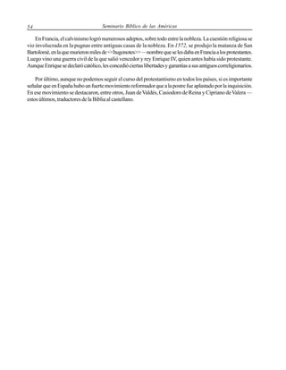 54

Seminario Bíblico de las Américas

En Francia, el calvinismo logró numerosos adeptos, sobre todo entre la nobleza. La cuestión religiosa se
vio involucrada en la pugnas entre antiguas casas de la nobleza. En 1572, se produjo la matanza de San
Bartolomé, en la que murieron miles de <<hugonotes>> —nombre que se les daba en Francia a los protestantes.
Luego vino una guerra civil de la que salió vencedor y rey Enrique IV, quien antes había sido protestante.
Aunque Enrique se declaró católico, les concedió ciertas libertades y garantías a sus antiguos correligionarios.
Por último, aunque no podemos seguir el curso del protestantismo en todos los países, si es importante
señalar que en España hubo un fuerte movimiento reformador que a la postre fue aplastado por la inquisición.
En ese movimiento se destacaron, entre otros, Juan de Valdés, Casiodoro de Reina y Cipriano de Valera —
estos últimos, traductores de la Biblia al castellano.

 