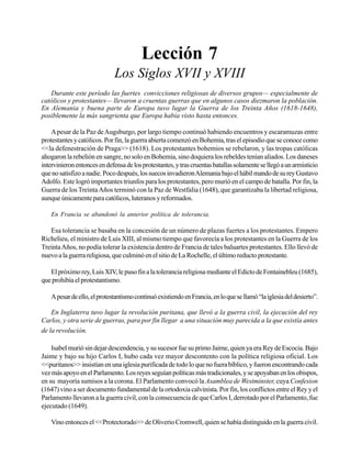Seminario Bíblico de las Américas

55

Lección 7
Los Siglos XVII y XVIII
Durante este período las fuertes convicciones religiosas de diversos grupos— especialmente de
católicos y protestantes— llevaron a cruentas guerras que en algunos casos diezmaron la población.
En Alemania y buena parte de Europa tuvo lugar la Guerra de los Treinta Años (1618-1648),
posiblemente la más sangrienta que Europa había visto hasta entonces.
A pesar de la Paz de Augsburgo, por largo tiempo continuó habiendo encuentros y escaramuzas entre
protestantes y católicos. Por fin, la guerra abierta comenzó en Bohemia, tras el episodio que se conoce como
<<la defenestración de Praga>> (1618). Los protestantes bohemios se rebelaron, y las tropas católicas
ahogaron la rebelión en sangre, no solo en Bohemia, sino doquiera los rebeldes tenían aliados. Los daneses
intervinieron entonces en defensa de los protestantes, y tras cruentas batallas solamente se llegó a un armisticio
que no satisfizo a nadie. Poco después, los suecos invadieron Alemania bajo el hábil mando de su rey Gustavo
Adolfo. Este logró importantes triunfos para los protestantes, pero murió en el campo de batalla. Por fin, la
Guerra de los Treinta Años terminó con la Paz de Westfalia (1648), que garantizaba la libertad religiosa,
aunque únicamente para católicos, luteranos y reformados.
En Francia se abandonó la anterior política de tolerancia.

Esa tolerancia se basaba en la concesión de un número de plazas fuertes a los protestantes. Empero
Richelieu, el ministro de Luis XIII, al mismo tiempo que favorecía a los protestantes en la Guerra de los
Treinta Años, no podía tolerar la existencia dentro de Francia de tales baluartes protestantes. Ello llevó de
nuevo a la guerra religiosa, que culminó en el sitio de La Rochelle, el último reducto protestante.
El próximo rey, Luis XIV, le puso fin a la tolerancia religiosa mediante el Edicto de Fontainebleu (1685),
que prohibía el protestantismo.
A pesar de ello, el protestantismo continuó existiendo en Francia, en lo que se llamó “la iglesia del desierto”.
En Inglaterra tuvo lugar la revolución puritana, que llevó a la guerra civil, la ejecución del rey
Carlos, y otra serie de guerras, para por fin llegar a una situación muy parecida a la que existía antes
de la revolución.
Isabel murió sin dejar descendencia, y su sucesor fue su primo Jaime, quien ya era Rey de Escocia. Bajo
Jaime y bajo su hijo Carlos I, hubo cada vez mayor descontento con la política religiosa oficial. Los
<<puritanos>> insistían en una iglesia purificada de todo lo que no fuera bíblico, y fueron encontrando cada
vez más apoyo en el Parlamento. Los reyes seguían políticas más tradicionales, y se apoyaban en los obispos,
en su mayoría sumisos a la corona. El Parlamento convocó la Asamblea de Westminster, cuya Confesion
(1647) vino a ser documento fundamental de la ortodoxia calvinista. Por fin, los conflictos entre el Rey y el
Parlamento llevaron a la guerra civil, con la consecuencia de que Carlos I, derrotado por el Parlamento, fue
ejecutado (1649).
Vino entonces el <<Protectorado>> de Oliverio Cromwell, quien se había distinguido en la guerra civil.

 