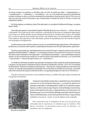56

Seminario Bíblico de las Américas

Al mismo tiempo, los puritanos se dividian cada vez más, de modo que había <<independientes>>,
<<presbiterianos>>, <<sabatistas>>, <<niveladores>>, etc., etc. A la muerte de Cromwell, su hijo Ricardo
no pudo continuar su obra, y por fin la monarquía fue restaurada en la persona de Carlos II. Esto a su vez
trajo una reacción contra los puritanos, que continuó bajo el reinado de Jaime II. Pronto se temió una
restauración católica.
Por fin los ingleses se rebelaron, Jaime II fue derrocado, y le sucedieron Guillermo de Orange y su esposa
María (1688).
Tras todas estas guerras se encontraba el espíritu inflexible de las diversas ortodoxias —católica, luterana
y reformada. Para cada una de estas ortodoxias, cada detalle de doctrina era sumamente importante,
y por tanto no se debía permitir la más mínima desviación de la ortodoxia más estricta. El resultado
fue, no solo las guerras mencionadas más arriba, sino también una serie interminable de contiendas
entre católicos, entre luteranos y entre reformados, quienes no lograban ponerse de acuerdo ni siquiera
con sus propios correligionarios.
Las discusiones entre católicos giraron en torno a la autoridad del papa (galicanismo, febronianismo,
josefismo), y a la relación entre la gracia y la participación humana en la salvación (jansenismo, quietismo).
Ya hemos mencionado que, inmediatamente tras la muerte de Lutero, surgieron controversias entre los
seguidores de Melanchthon (<<filipistas>>) y los luteranos estrictos. Pero aun tras la Fórmula de Concordia
las controversias continuaron. Era la época del <<escolasticismo protestante>>, cuya metodología se parecía
mucho a la del escolasticismo medieval. Se trató de definir todo detalle de doctrina, y no se permitían
<<desviaciones>> como la de Jorge Calixto y su <<sincretismo>>.
La ortodoxia reformada, de espíritu muy parecido a la luterana, centró su atención sobre la predestinación
y la gracia. Sus dos puntos culminantes fueron el Sínodo de Dordrecht (o de Dort, 1618-19) y la Asamblea
de Westminster. El primero condenó el arminianismo—doctrina que, según pensaban los calvinistas más
estrictos, le concedía una participación demasiado activa al humano en el orden de la salvación, y por tanto
subvertía la doctrina de la gracia soberana de Dios. La segunda promulgó la Confesión de Westminster.
Una de las diversas reacciones a esta ortodoxia estricta, y al daño obvio que estaba causando, fue
el auge del racionalismo.
Aunque tuvo precedentes mucho antes, se puede decir que el racionalismo
comenzó con la obra de Renato Descartes, y su intento de aplicarle los
principios matemáticos a la búsqueda de la verdad. En el continente europeo,
Spinoza y Leibniz le dieron mayor Impetu. En Gran Bretaña, tomó la forma,
primero, del empirismo de Locke, y luego del deísmo. En Francia, llevó a la
Ilustración, que a su vez sirvió de base ideológica para la Revolución Francesa.
Hacia el final del período, con las críticas primero de Hume y luego de Kant,
comenzó a verse que la <<razón> no era tan objetiva como se pensaba.
Otra consecuencia fue el surgimiento de una serie de posturas que
subrayaban más la experiencia y la obediencia que la ortodoxia. Tales
fueron el pietismo y el movimiento moravo entre los luteranos, y el
metodismo entre los anglicanos.

 