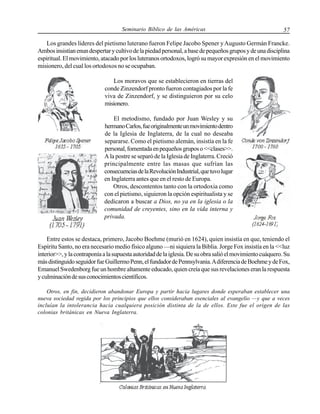 Seminario Bíblico de las Américas

57

Los grandes líderes del pietismo luterano fueron Felipe Jacobo Spener y Augusto Germán Francke.
Ambos insistían enun despertar y cultivo de la piedad personal, a base de pequeños grupos y de una disciplina
espiritual. El movimiento, atacado por los luteranos ortodoxos, logró su mayor expresión en el movimiento
misionero, del cual los ortodoxos no se ocupaban.
Los moravos que se establecieron en tierras del
conde Zinzendorf pronto fueron contagiados por la fe
viva de Zinzendorf, y se distinguieron por su celo
misionero.
El metodismo, fundado por Juan Wesley y su
hermano Carlos, fue originalmente un movimiento dentro
de la Iglesia de Inglaterra, de la cual no deseaba
separarse. Como el pietismo alemán, insistía en la fe
personal, fomentada en pequeños grupos o <<clases>>.
A la postre se separó de la Iglesia de Inglaterra. Creció
principalmente entre las masas que sufrían las
consecuencias de la Revolución Industrial, que tuvo lugar
en Inglaterra antes que en el resto de Europa.
Otros, descontentos tanto con la ortodoxia como
con el pietismo, siguieron la opción espiritualista y se
dedicaron a buscar a Dios, no ya en la iglesia o la
comunidad de creyentes, sino en la vida interna y
privada.

Entre estos se destaca, primero, Jacobo Boehme (murió en 1624), quien insistía en que, teniendo el
Espíritu Santo, no era necesario medio físico alguno —ni siquiera la Biblia. Jorge Fox insistía en la <<luz
interior>>, y la contraponía a la supuesta autoridad de la iglesia. De su obra salió el movimiento cuáquero. Su
más distinguido seguidor fue Guillermo Penn, el fundador de Pennsylvania. A diferencia de Boehme y de Fox,
Emanuel Swedenborg fue un hombre altamente educado, quien creía que sus revelaciones eran la respuesta
y culminación de sus conocimientos científicos.
Otros, en fin, decidieron abandonar Europa y partir hacia lugares donde esperaban establecer una
nueva sociedad regida por los principios que ellos consideraban esenciales al evangelio —y que a veces
incluían la intolerancia hacia cualquiera posición distinta de la de ellos. Este fue el origen de las
colonias británicas en Nueva Inglaterra.

 