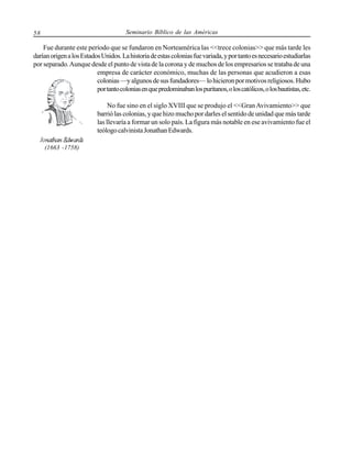 Seminario Bíblico de las Américas

58

Fue durante este período que se fundaron en Norteamérica las <<trece colonias>> que más tarde les
darían origen a los Estados Unidos. La historia de estas colonias fue variada, y por tanto es necesario estudiarlas
por separado. Aunque desde el punto de vista de la corona y de muchos de los empresarios se trataba de una
empresa de carácter económico, muchas de las personas que acudieron a esas
colonias —y algunos de sus fundadores— lo hicieron por motivos religiosos. Hubo
por tanto colonias en que predominaban los puritanos, o los católicos, o los bautistas, etc.
No fue sino en el siglo XVIII que se produjo el <<Gran Avivamiento>> que
barrió las colonias, y que hizo mucho por darles el sentido de unidad que más tarde
las llevaría a formar un solo país. La figura más notable en ese avivamiento fue el
teólogo calvinista Jonathan Edwards.
(1663 -1758)

 