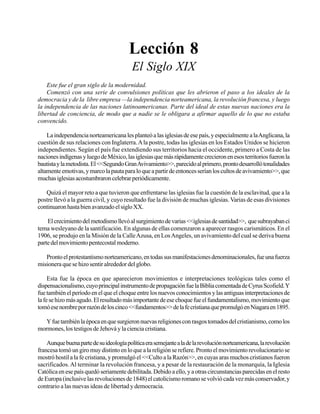 Seminario Bíblico de las Américas

59

Lección 8
El Siglo XIX
Este fue el gran siglo de la modernidad.
Comenzó con una serie de convulsiones políticas que les abrieron el paso a los ideales de la
democracia y de la libre empresa —la independencia norteamericana, la revolución francesa, y luego
la independencia de las naciones latinoamericanas. Parte del ideal de estas nuevas naciones era la
libertad de conciencia, de modo que a nadie se le obligara a afirmar aquello de lo que no estaba
convencido.
La independencia norteamericana les planteó a las iglesias de ese país, y especialmente a la Anglicana, la
cuestión de sus relaciones con Inglaterra. A la postre, todas las iglesias en los Estados Unidos se hicieron
independientes. Según el país fue extendiendo sus territorios hacia el occidente, primero a Costa de las
naciones indígenas y luego de México, las iglesias que más rápidamente crecieron en esos territorios fueron la
bautista y la metodista. El <<Segundo Gran Avivamiento>>, parecido al primero, pronto desarrolló tonalidades
altamente emotivas, y marco la pauta para lo que a partir de entonces serían los cultos de avivamiento>>, que
muchas iglesias acostumbraron celebrar periódicamente.
Quizá el mayor reto a que tuvieron que enfrentarse las iglesias fue la cuestión de la esclavitud, que a la
postre llevó a la guerra civil, y cuyo resultado fue la división de muchas iglesias. Varias de esas divisiones
continuaron hasta bien avanzado el siglo XX.
El crecimiento del metodismo llevó al surgimiento de varias <<iglesias de santidad>>, que subrayaban ci
tema wesleyano de la santificación. En algunas de ellas comenzaron a aparecer rasgos carismáticos. En el
1906, se produjo en la Misión de la Calle Azusa, en Los Angeles, un avivamiento del cual se deriva buena
parte del movimiento pentecostal moderno.
Pronto el protestantismo norteamericano, en todas sus manifestaciones denominacionales, fue una fuerza
misionera que se hizo sentir alrededor del globo.
Esta fue la época en que aparecieron movimientos e interpretaciones teológicas tales como el
dispensacionalismo, cuyo principal instrumento de propagación fue la Biblia comentada de Cyrus Scofield. Y
fue también el período en el que el choque entre los nuevos conocimientos y las antiguas interpretaciones de
la fe se hizo más agudo. El resultado más importante de ese choque fue el fundamentalismo, movimiento que
tomó ese nombre por razón de los cinco <<fundamentos>> de la fe cristiana que promulgó en Niagara en 1895.
Y fue también la época en que surgieron nuevas religiones con rasgos tomados del cristianismo, como los
mormones, los testigos de Jehová y la ciencia cristiana.
Aunque buena parte de su ideología política era semejante a la de la revolución norteamericana, la revolución
francesa tomó un giro muy distinto en lo que a la religión se refiere. Pronto el movimiento revolucionario se
mostró hostil a la fe cristiana, y promulgó el <<Culto a la Razón>>, en cuyas aras muchos cristianos fueron
sacrificados. Al terminar la revolución francesa, y a pesar de la restauración de la monarquía, la Iglesia
Católica en ese país quedó seriamente debilitada. Debido a ello, y a otras circunstancias parecidas en el resto
de Europa (inclusive las revoluciones de 1848) el catolicismo romano se volvió cada vez más conservador, y
contrario a las nuevas ideas de libertad y democracia.

 