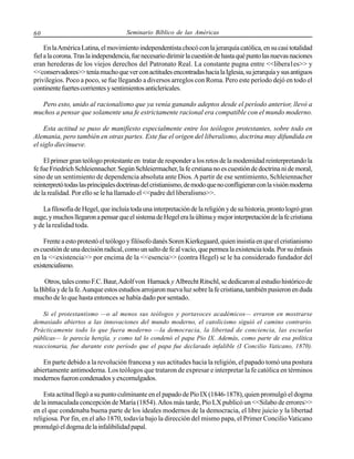 60

Seminario Bíblico de las Américas

En la América Latina, el movimiento independentista chocó con la jerarquía católica, en su casi totalidad
fiel a la corona. Tras la independencia, fue necesario dirimir la cuestión de hasta qué punto las nuevas naciones
eran herederas de los viejos derechos del Patronato Real. La constante pugna entre <<libera1es>> y
<<conservadores>> tenía mucho que ver con actitudes encontradas hacia la Iglesia, su jerarquía y sus antiguos
privilegios. Poco a poco, se fue llegando a diversos arreglos con Roma. Pero este período dejó en todo el
continente fuertes corrientes y sentimientos anticlericales.
Pero esto, unido al racionalismo que ya venía ganando adeptos desde el período anterior, llevó a
muchos a pensar que solamente una fe estrictamente racional era compatible con el mundo moderno.
Esta actitud se puso de manifiesto especialmente entre los teólogos protestantes, sobre todo en
Alemania, pero también en otras partes. Este fue el origen del liberalismo, doctrina muy difundida en
el siglo diecinueve.
El primer gran teólogo protestante en tratar de responder a los retos de la modemidad reinterpretando la
fe fue Friedrich Schleiennacher. Según Schleiermacher, la fe crstiana no es cuestión de doctrina ni de moral,
sino de un sentimiento de dependencia absoluta ante Dios. A partir de ese sentimiento, Schleiennacher
reinterpretó todas las principales doctrinas del cristianismo, de modo que no confligieran con la visión moderna
de la realidad. Por ello se le ha llamado el <<padre del liberalismo>>.
La filosofía de Hegel, que incluía toda una interpretación de la religión y de su historia, pronto logró gran
auge, y muchos llegaron a pensar que el sistema de Hegel era la última y mejor interpretación de la fe cristiana
y de la realidad toda.
Frente a esto protestó el teólogo y filósofo danés Soren Kierkegaard, quien insistía en que el cristianismo
es cuestión de una decisión radical, como un salto de fe al vacío, que permea la existencia toda. Por su énfasis
en la <<existencia>> por encima de la <<esencia>> (contra Hegel) se le ha considerado fundador del
existencialismo.
Otros, tales como F.C. Baur, Adolf von Harnack y Albrecht Ritschl, se dedicaron al estudio histórico de
la Biblia y de la fe. Aunque estos estudios arrojaron nueva luz sobre la fe cristiana, también pusieron en duda
mucho de lo que hasta entonces se había dado por sentado.
Si el protestantismo —o al menos sus teólogos y portavoces académicos— erraron en mostrarse
demasiado abiertos a las innovaciones del mundo moderno, el catolicismo siguió el camino contrario.
Prácticamente todo lo que fuera moderno —la democracia, la libertad de conciencia, las escuelas
públicas— le parecía herejía, y como tal lo condenó el papa Pío IX. Además, como parte de esa política
reaccionaria, fue durante este período que el papa fue declarado infalible (I Concilio Vaticano, 1870).

En parte debido a la revolución francesa y sus actitudes hacia la religión, el papado tomó una postura
abiertamente antimoderna. Los teólogos que trataron de expresar e interpretar la fe católica en términos
modernos fueron condenados y excomulgados.
Esta actitud llegó a su punto culminante en el papado de Pío IX (1846-1878), quien promulgó el dogma
de la inmaculada concepción de María (1854). Años más tarde, Pío LX publicó un <<Silabo de errores>>
en el que condenaba buena parte de los ideales modernos de la democracia, el libre juicio y la libertad
religiosa. Por fin, en el año 1870, todavía bajo la dirección del mismo papa, el Primer Concilio Vaticano
promulgó el dogma de la infalibilidad papal.

 
