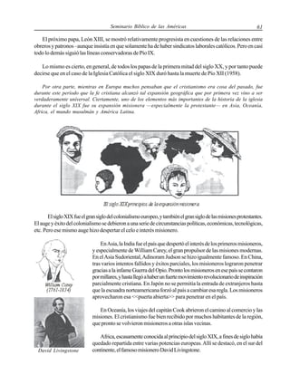 Seminario Bíblico de las Américas

61

El próximo papa, León XIII, se mostró relativamente progresista en cuestiones de las relaciones entre
obreros y patronos –aunque insistía en que solamente ha de haber sindicatos laborales católicos. Pero en casi
todo lo demás siguió las líneas conservadoras de Pío IX.
Lo mismo es cierto, en general, de todos los papas de la primera mitad del siglo XX, y por tanto puede
decirse que en el caso de la Iglesia Católica el siglo XIX duró hasta la muerte de Pío XII (1958).
Por otra parte, mientras en Europa muchos pensaban que el cristianismo era cosa del pasado, fue
durante este período que la fe cristiana alcanzó tal expansión geográfica que por primera vez vino a ser
verdaderamente universal. Ciertamente, uno de los elementos más importantes de la historia de la iglesia
durante el siglo XIX fue su expansión misionera —especialmente la protestante— en Asia, Oceanía,
Africa, el mundo musulmán y América Latina.

El siglo XIX fue el gran siglo del colonialismo europeo, y también el gran siglo de las misiones protestantes.
El auge y éxito del colonialismo se debieron a una serie de circunstancias políticas, económicas, tecnológicas,
etc. Pero ese mismo auge hizo despertar el celo e interés misionero.
En Asia, la India fue el país que despertó el interés de los primeros misioneros,
y especialmente de William Carey, el gran propulsor de las misiones modernas.
En el Asia Sudoriental, Adinoram Judson se hizo igualmente famoso. En China,
tras varios intentos fallidos y éxitos parciales, los misioneros lograron penetrar
gracias a la infame Guerra del Opio. Pronto los misioneros en ese país se contaron
por millares, y hasta llegó a haber un fuerte movimiento revolucionario de inspiración
parcialmente cristiana. En Japón no se permitía la entrada de extranjeros hasta
que la escuadra norteamericana forzó al país a cambiar esa regla. Los misioneros
aprovecharon esa <<puerta abierta>> para penetrar en el país.
En Oceanía, los viajes del capitán Cook abrieron el camino al comercio y las
misiones. El cristianismo fue bien recibido por muchos habitantes de la región,
que pronto se volvieron misioneros a otras islas vecinas.

David Livingstone

Africa, escasamente conocida al principio del siglo XIX, a fines de siglo había
quedado repartida entre varias potencias europeas. Allí se destacó, en el sur del
continente, el famoso misionero David Livingstone.

 