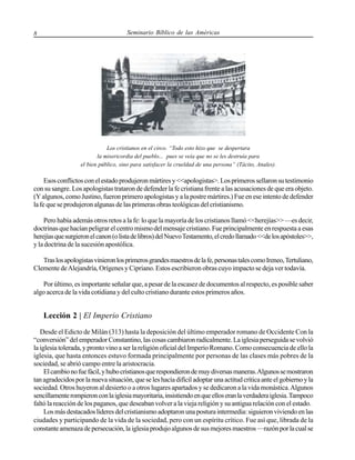 8

Seminario Bíblico de las Américas

Los cristianos en el circo. “Todo esto hizo que se despertara
la misericordia del pueblo... pues se veía que no se les destruía para
el bien público, sino para satisfacer la crueldad de una persona” (Tácito, Anales).

Esos conflictos con el estado produjeron mártires y <<apologistas>. Los primeros sellaron su testimonio
con su sangre. Los apologistas trataron de defender la fe cristiana frente a las acusaciones de que era objeto.
(Y algunos, como Justino, fueron primero apologistas y a la postre mártires.) Fue en ese intento de defender
la fe que se produjeron algunas de las primeras obras teológicas del cristianismo.
Pero había además otros retos a la fe: lo que la mayoría de los cristianos llamó <<herejías>> —es decir,
doctrinas que hacían peligrar el centro mismo del mensaje cristiano. Fue principalmente en respuesta a esas
herejías que surgieron el canon (o lista de libros) del Nuevo Testamento, el credo llamado <<de los apóstoles>>,
y la doctrina de la sucesión apostólica.
Tras los apologistas vinieron los primeros grandes maestros de la fe, personas tales como Ireneo, Tertuliano,
Clemente de Alejandría, Orígenes y Cipriano. Estos escribieron obras cuyo impacto se deja ver todavía.
Por último, es importante señalar que, a pesar de la escasez de documentos al respecto, es posible saber
algo acerca de la vida cotidiana y del culto cristiano durante estos primeros años.

Lección 2 | El Imperio Cristiano
Desde el Edicto de Milán (313) hasta la deposición del último emperador romano de Occidente Con la
“conversión” del emperador Constantino, las cosas cambiaron radicalmente. La iglesia perseguida se volvió
la iglesia tolerada, y pronto vino a ser la religión oficial del Imperio Romano. Como consecuencia de ello la
iglesia, que hasta entonces estuvo formada principalmente por personas de las clases más pobres de la
sociedad, se abrió campo entre la aristocracia.
El cambio no fue fácil, y hubo cristianos que respondieron de muy diversas maneras. Algunos se mostraron
tan agradecidos por la nueva situación, que se les hacía difícil adoptar una actitud crítica ante el gobierno y la
sociedad. Otros huyeron al desierto o a otros lugares apartados y se dedicaron a la vida monástica. Algunos
sencillamente rompieron con la iglesia mayoritaria, insistiendo en que ellos eran la verdadera iglesia. Tampoco
faltó la reacción de los paganos, que deseaban volver a la vieja religión y su antigua relación con el estado.
Los más destacados líderes del cristianismo adoptaron una postura intermedia: siguieron viviendo en las
ciudades y participando de la vida de la sociedad, pero con un espíritu crítico. Fue así que, librada de la
constante amenaza de persecución, la iglesia produjo algunos de sus mejores maestros —razón por la cual se

 