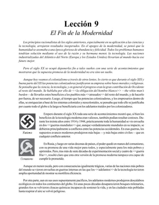 Seminario Bíblico de las Américas

63

Lección 9
El Fin de la Modernidad
Los principios racionalistas de los siglos anteriores, especialmente en su aplicación a las ciencias y
la tecnología, arrojaron resultados inesperados. En el apogeo de la modernidad, se pensó que la
humanidad se asomaba a una época gloriosa de abundancia y felicidad. Todos los problemas humanos
tendrían solución mediante el uso de la razón y su hermana menor, la tecnología. Las naciones
industrializadas del Atlántico del Norte (Europa y los Estados Unidos) llevarían al mundo hacia ese
futuro mejor.
Pero el siglo XX se ocupó deponerles fin a tales sueños con una serie de acontecimientos que
mostraron que la supuesta promesa de la modernidad no era sino un sueño.
Aunque hoy veamos el colonialismo a través de otros lentes, lo cierto es que durante el siglo XIX y
buena parte del XX las potencias colonizadoras justificaron su empresa sobre bases morales y religiosas.
Se pensaba que la ciencia, la tecnología, y en general el progreso eran la gran contribución de Occidente
al resto del mundo. Se hablaba por ello de <<la obligación del hombre blanco>> —the white man’s
burden— de llevarles estos beneficios a los pueblos más <<atrasados>> del resto del mundo, y de hacerlo
por fuerza, de ser necesario. Luego, al tiempo que las potencias colonizadoras, y los empresarios dentro de
ellas, se enriquecían a base de los sistemas coloniales y neocoloniales, se pensaba que todo ello se justificaba
por cuanto todo el globo a la larga se beneficiaría con los adelantos traídos por los colonizadores.
Empero durante el siglo XX toda una serie de acontecimientos mostró que, si bien los
beneficios de la tecnología moderna eran valiosos, también podían resultar costosos. Durante los treinta años entre 1914 y 1944, prácticamente toda la humanidad se vio envuelta
en dos <<guerras mundiales>> que, aunque verdaderamente mundiales en su impacto, se
debieron principalmente a conflictos entre las potencias occidentales. En esas guerras, los
supuestos avances modernos produjeron más bajas —y más bajas entre civiles— que en
cualquier conflicto anterior.
En Rusia, y luego en varias docenas de países, el poder quedó en manos del comunismo,
con su promesa de una vida mejor para todos, y especialmente para los más pobres y
oprimidos. Pero, tras más de siete décadas de experimentación social y cuatro de <<guerra
fría>>, resultó claro que esta otra versión de la promesa moderna tampoco era capaz de
cumplir lo prometido.
Aunque en menor escala, pero con consecuencias igualmente trágicas, varias de las naciones más pobres
del mundo se vieron envueltas en guerras internas en las que los <<adelantos>> de la tecnología tuvieron
amplia oportunidad de mostrar su mortífera eficiencia.
Por otra parte, aun en sus usos supuestamente pacíficos, los adelantos modernos produjeron descalabros
ecológicos en todos los continentes del globo. En unas pocas décadas desaparecieron bosques milenarios,
grandes ríos se volvieron cloacas químicas incapaces de sostener la vida, y en las ciudades más pobladas
hasta respirar el aire se volvió peligroso.

 