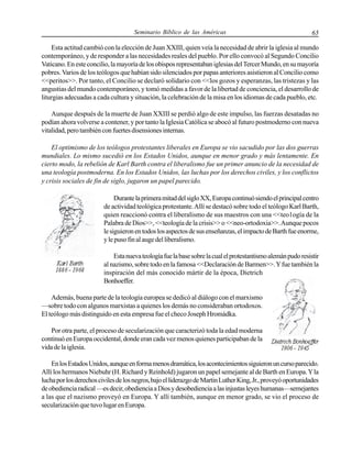 Seminario Bíblico de las Américas

65

Esta actitud cambió con la elección de Juan XXIII, quien veía la necesidad de abrir la iglesia al mundo
contemporáneo, y de responder a las necesidades reales del pueblo. Por ello convocó al Segundo Concilio
Vaticano. En este concilio, la mayoría de los obispos representaban iglesias del Tercer Mundo, en su mayoría
pobres. Varios de los teólogos que habían sido silenciados por papas anteriores asistieron al Concilio como
<<peritos>>. Por tanto, el Concilio se declaró solidario con <<los gozos y esperanzas, las tristezas y las
angustias del mundo contemporáneo, y tomó medidas a favor de la libertad de conciencia, el desarrollo de
liturgias adecuadas a cada cultura y situación, la celebración de la misa en los idiomas de cada pueblo, etc.
Aunque después de la muerte de Juan XXIII se perdió algo de este impulso, las fuerzas desatadas no
podían ahora volverse a contener, y por tanto la Iglesia Católica se abocó al futuro postmoderno con nueva
vitalidad, pero también con fuertes disensiones internas.
El optimismo de los teólogos protestantes liberales en Europa se vio sacudido por las dos guerras
mundiales. Lo mismo sucedió en los Estados Unidos, aunque en menor grado y más lentamente. En
cierto modo, la rebelión de Karl Barth contra el liberalismo fue un primer anuncio de la necesidad de
una teología postmoderna. En los Estados Unidos, las luchas por los derechos civiles, y los conflictos
y crisis sociales de fin de siglo, jugaron un papel parecido.
Durante la primera mitad del siglo XX, Europa continuó siendo el principal centro
de actividad teológica protestante. Allí se destacó sobre todo el teólogo Karl Barth,
quien reaccionó contra el liberalismo de sus maestros con una <<teo1ogía de la
Palabra de Dios>>, <<teología de la crisis>> o <<neo-ortodoxia>>. Aunque pocos
le siguieron en todos los aspectos de sus enseñanzas, el impacto de Barth fue enorme,
y le puso fin al auge del liberalismo.
Esta nueva teología fue la base sobre la cual el protestantismo alemán pudo resistir
al nazismo, sobre todo en la famosa <<Declaración de Barmen>>. Y fue también la
inspiración del más conocido mártir de la época, Dietrich
Bonhoeffer.
Además, buena parte de la teología europea se dedicó al diálogo con el marxismo
—sobre todo con algunos marxistas a quienes los demás no consideraban ortodoxos.
El teólogo más distinguido en esta empresa fue el checo Joseph Hromádka.
Por otra parte, el proceso de secularización que caracterizó toda la edad moderna
continuó en Europa occidental, donde eran cada vez menos quienes participaban de la
vida de la iglesia.
En los Estados Unidos, aunque en forma menos dramática, los acontecimientos siguieron un curso parecido.
Allí los hermanos Niebuhr (H. Richard y Reinhold) jugaron un papel semejante al de Barth en Europa. Y la
lucha por los derechos civiles de los negros, bajo el liderazgo de Martin Luther King, Jr., proveyó oportunidades
de obediencia radical —es decir, obediencia a Dios y desobediencia a las injustas leyes humanas—semejantes
a las que el nazismo proveyó en Europa. Y allí también, aunque en menor grado, se vio el proceso de
secularización que tuvo lugar en Europa.

 