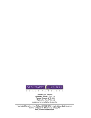 68

Seminario Bíblico de las Américas

Llamados por Dios para:
Entrenar la Mente (2ª Ti. 2:15)
Tocar el Corazón (2ª Ti. 1:6)
y Activar los Pies (2ª Ti. 4:5)
para conservar y multiplicar la cosecha.
Horario de Oficina: 9 a 14 hs. Tel/Fax: (02) 903-1875 / e-mail: sbdeluy@adinet.com.uy
Colonia 1243 (casi Yi) - Montevideo, URUGUAY
www.seminariobiblico.com

 