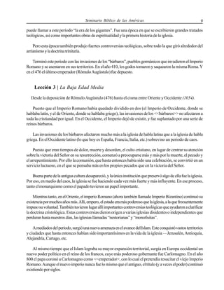 Seminario Bíblico de las Américas

9

puede llamar a este período “la era de los gigantes”. Fue una época en que se escribieron grandes tratados
teológicos, así como importantes obras de espiritualidad y la primera historia de la iglesia.
Pero esta época también produjo fuertes controversias teológicas, sobre todo la que giró alrededor del
arrianismo y la doctrina trinitaria.
Terminó este período con las invasiones de los “bárbaros”, pueblos germánicos que invadieron el Imperio
Romano y se asentaron en sus territorios. En el año 410, los godos tomaron y saquearon la misma Roma. Y
en el 476 el último emperador (Rómulo Augústulo) fue depuesto.

Lección 3 | La Baja Edad Media
Desde la deposición de Rómulo Augústulo (476) hasta el cisma entre Oriente y Occidente (1054).
Puesto que el Imperio Romano había quedado dividido en dos (el Imperio de Occidente, donde se
hablaba latín, y el de Oriente, donde se hablaba griego), las invasiones de los <<bárbaros>> no afectaron a
toda la cristiandad por igual. En el Occidente, el Imperio dejó de existir, y fue suplantado por una serie de
reinos bárbaros.
Las invasiones de los bárbaros afectaron mucho más a la iglesia de habla latina que a la iglesia de habla
griega. En el Occidente latino (lo que hoy es España, Francia, Italia, etc.) sobrevino un periodo de caos.
Puesto que eran tiempos de dolor, muerte y desorden, el culto cristiano, en lugar de centrar su atención
sobre la victoria del Señor en su resurrección, comenzó a preocuparse más y más por la muerte, el pecado y
el arrepentimiento. Por ello la comunión, que hasta entonces había sido una celebración, se convirtió en un
servicio luctuoso, en el que se pensaba más en los propios pecados que en la victoria del Señor.
Buena parte de la antigua cultura desapareció, y la única institución que preservó algo de ella fue la iglesia.
Por eso, en medio del caos, la iglesia se fue haciendo cada vez más fuerte y más influyente. En ese proceso,
tanto el monarquismo como el papado tuvieron un papel importante.
Mientras tanto, en el Oriente, el imperio Romano (ahora también llamado Imperio Bizantino) continuó su
existencia por muchos años más. Allí, empero, el estado era más poderoso que la iglesia, a la que frecuentemente
impuso su voluntad. También tuvieron lugar allí importantes controversias teológicas que ayudaron a clarificar
la doctrina cristológica. Estas controversias dieron origen a varias iglesias disidentes o independientes que
perduran hasta nuestros días, las iglesias llamadas “nestorianas” y “monofisitas”.
A mediados del período, surgió una nueva amenaza en el avance del Islam. Este conquistó vastos territorios
y ciudades que hasta entonces habían sido importantísimos en la vida de la iglesia —Jerusalén, Antioquía,
Alejandría, Cartago, etc.
Al mismo tiempo que el Islam lograba su mayor expansión territorial, surgía en Europa occidental un
nuevo poder político en el reino de los francos, cuyo más poderoso gobernante fue Carlomagno. En el año
800 el papa coronó a Carlomagno como <<emperador>, con lo cual el pretendía resucitar el viejo Imperio
Romano. Aunque el nuevo imperio nunca fue lo mismo que el antiguo, el título (y a veces el poder) continuó
existiendo por siglos.

 