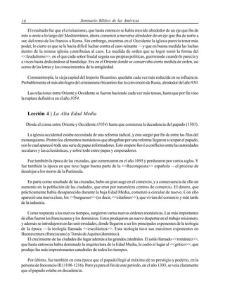 10

Seminario Bíblico de las Américas

El resultado fue que el cristianismo, que hasta entonces se había movido alrededor de un eje que iba de
este a oeste a lo largo del Mediterráneo, ahora comenzó a moverse alrededor de un eje que iba de norte a
sur, del remo de los francos a Roma. Sin embargo, mientras en el Occidente la iglesia parecía tener más
poder, lo cierto es que se le hacia difícil luchar contra el caos reinante —y que en buena medida las luchas
dentro de la misma iglesia contribuían al caos. La medida de orden que se logró tomó la forma del
<<feudalismo>>, en el que cada señor feudal seguía sus propias políticas, guerreando cuando le parecía y
a veces hasta dedicándose al bandidaje. Era en el Oriente donde se conservaba cierta medida de orden, así
como de las letras y los conocimientos de la antigüedad.
Constantinopla, la vieja capital del Imperio Bizantino, quedaba cada vez más reducida en su influencia.
Probablemente el más alto logro del cristianismo bizantino fue la conversión de Rusia, alrededor del año 950.
Las relaciones entre Oriente y Occidente se fueron haciendo cada vez más tensas, hasta que por fin vino
la ruptura definitiva en el año 1054.

Lección 4 | La Alta Edad Media
Desde el cisma entre Oriente y Occidente (1054) hasta que comienza la decadencia del papado (1303).
La iglesia occidental estaba necesitada de una reforma radical, y ésta surgió por fin de entre las filas del
monarquismo. Pronto los elementos monásticos que abogaban por una reforma llegaron a ocupar el papado,
con lo cual apareció toda una serie dc papas reformadores. Esto empero llevó a conflictos entre las autoridades
seculares y las eclesiásticas, y sobre todo entre papas y emperadores.
Fue también la época de las cruzadas, que comenzaron en el año 1095 y perduraron por varios siglos. Y
fue también la época en que tuvo lugar buena parte de la <<Reconquista>> española —el proceso de
desalojar a los moros de la Península.
En parte como resultado de las cruzadas, hubo un gran auge en el comercio, y a consecuencia de ello un
aumento en la población de las ciudades, que eran por naturaleza centros de comercio. El dinero, que
prácticamente había desaparecido durante la baja Edad Media, comenzó a circular de nuevo. Con ello
apareció una nueva clase, los <<burgueses>> (es decir, <<citadinos>>), que vivían del comercio y más tarde
de la industria.
Como respuesta a los nuevos tiempos, surgieron varias nuevas órdenes monásticas. Las más importantes
de ellas fueron los franciscanos y los dominicos. Estos produjeron un nuevo despertar en el trabajo misionero,
y además se introdujeron en las universidades, donde llegaron a ser los principales exponentes de la teología
de la época —la teología llamada <<escolástica>>. Esta teología tuvo sus máximos exponentes en
Buenaventura (franciscano) y Tomás de Aquino (dominico).
El crecimiento de las ciudades dio lugar además a las grandes catedrales. El estilo llamado <<románico>>,
que hasta entonces había dominado la arquitectura de la Edad Media, le cedió el lugar al <<gótico>>, que
produjo las más impresionantes catedrales de todos los tiempos.
Por último, fue también en esta época que el papado llegó al máximo de su prestigio y poderío, en la
persona de Inocencio III (1198-1216). Pero ya para el fin de este período, en el año 1303, se veía claramente
que el papado estaba en decadencia.

 