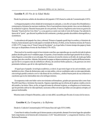 Seminario Bíblico de las Américas

11

Lección 5 | El Fin de la Edad Media
Desde las primeras señales de decadencia del papado (1303) hasta la caída de Constantinopla (1453).
La burguesía pujante se hizo aliada de la monarquía en cada país, y con ello se le puso fin al feudalismo y
comenzaron a formarse las naciones modernas. Pero el nacionalismo mismo pronto vino a ser un obstáculo a
la unidad de la iglesia. Durante buena parte de este período, Francia e Inglaterra estuvieron en guerra (la
llamada “Guerra de los Cien Años”), y a esa guerra se sumó casi todo el resto de Europa. Fue además la
época de la “peste”, que diezmó la población del continente y produjo grandes descalabros demográficos y
económicos.
La decadencia del papado fue clara y abismal. Primero el papado quedó bajo la sombra y el dominio de
Francia, hasta tal punto que la sede papal se trasladó de Roma a Aviñón, en las fronteras mismas de Francia
(1309-1377). Luego vino el “Gran Cisma de Occidente”, en el que hubo a! mismo tiempo dos papas (y hasta
tres) que se disputaban el trono de San Pedro(1378-1423).
Para resolver la cuestión surgió el movimiento conciliar, que esperaba que un concilio de toda la iglesia
pudiera decidir quién era el verdadero papa. A la postre, el movimiento conciliar logró ponerle fin al cisma, y
todos llegaron a concordar en un solo papa. Pero entonces el concilio mismo se dividió, de modo que había
un papa, pero dos concilios. Además, bien pronto los papas se dejaron arrastrar por el espíritu del Renacimiento,
que les llevó a ocuparse más de embellecer a Roma, de construir bellos palacios, y de guerrear con otros
potentados italianos, que de la vida espiritual de su grey.
Al igual que el papado, la teología académica, es decir, la que tenía lugar en las universidades, cayó
también en crisis. A base de distinciones cada vez más sutiles, y de un vocabulario cada vez más especializado,
esta teología perdió contacto con la vida diana de los cristianos, y dedicó buena parte de sus esfuerzos a
cuestiones que no les interesaban sino a los teólogos mismos.
En respuesta a todo esto hubo varios movimientos reformadores, guiados por personas tales como Juan
Wycliff, Juan Huss y Jerónimo Savonarola. Algunos esperaban que la reforma de la iglesia vendría a través
del estudio y las letras. Otros, en fin, en lugar de tratar de reformar la iglesia, se refugiaron en el misticismo,
que les permitía cultivar la vida espiritual y acercarse a Dios sin tener que lidiar con una iglesia corrupta y al
parecer irreformable.
Mientras tanto el Imperio Bizantino, cada vez más débil, sucumbía por fin ante el avance de los turcos.

Lección 6 | La Conquista y la Reforma
Desde la Caída de Constantinopla (1453) hasta fines del siglo XVI (1600).
Como bien lo indica el nombre que le hemos puesto a este período, durante él tuvieron lugar dos episodios
harto importantes en la historia del cristianismo: (1) El “descubrimiento” y conquista de América. (2) La
Reforma Protestante.

 