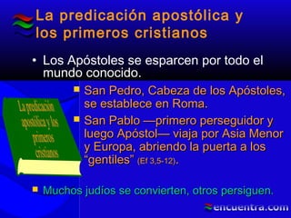 La predicación apostólica y
los primeros cristianos
• Los Apóstoles se esparcen por todo el
mundo conocido.
 San Pedro, Cabeza de los Apóstoles,San Pedro, Cabeza de los Apóstoles,
se establece en Roma.se establece en Roma.
 San Pablo —primero perseguidor ySan Pablo —primero perseguidor y
luego Apóstol— viaja por Asia Menorluego Apóstol— viaja por Asia Menor
y Europa, abriendo la puerta a losy Europa, abriendo la puerta a los
“gentiles”“gentiles” (Ef 3,5-12)(Ef 3,5-12)..
 Muchos judíos se convierten, otros persiguen.Muchos judíos se convierten, otros persiguen.
 