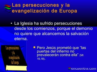 Las persecuciones y la
evangelización de Europa
• La Iglesia ha sufrido persecuciones
desde los comienzos, porque el demonio
no quiere que alcancemos la salvación
eterna.
 Pero Jesús prometió que “lasPero Jesús prometió que “las
puertas del infierno nopuertas del infierno no
prevalecerán contra ella”prevalecerán contra ella” (Mt(Mt
16,18)16,18)..
 