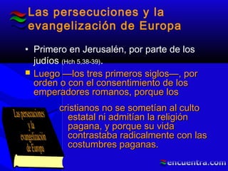 Las persecuciones y la
evangelización de Europa
• Primero en Jerusalén, por parte de los
judíos (Hch 5,38-39).
 Luego —los tres primeros siglos—, porLuego —los tres primeros siglos—, por
orden o con el consentimiento de losorden o con el consentimiento de los
emperadores romanos, porque losemperadores romanos, porque los
cristianos no se sometían al cultocristianos no se sometían al culto
estatal ni admitían la religiónestatal ni admitían la religión
pagana, y porque su vidapagana, y porque su vida
contrastaba radicalmente con lascontrastaba radicalmente con las
costumbres paganas.costumbres paganas.
 
