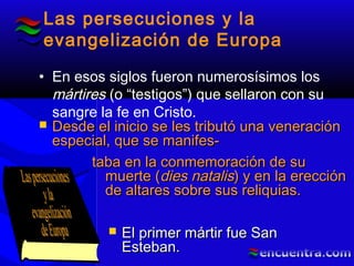 Las persecuciones y la
evangelización de Europa
• En esos siglos fueron numerosísimos los
mártires (o “testigos”) que sellaron con su
sangre la fe en Cristo.
 Desde el inicio se les tributó una veneraciónDesde el inicio se les tributó una veneración
especial, que se manifes-especial, que se manifes-
taba en la conmemoración de sutaba en la conmemoración de su
muerte (muerte (dies natalisdies natalis) y en la erección) y en la erección
de altares sobre sus reliquias.de altares sobre sus reliquias.
 El primer mártir fue SanEl primer mártir fue San
Esteban.Esteban.
 