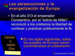 Las persecuciones y la
evangelización de Europa
• En el año 313 el emperador
Constantino, por el “edicto de Milán”,
reconoció a los cristianos la libertad de
confesar y practicar públicamente la fe.
 En los siglos siguientes, todosEn los siglos siguientes, todos
los pueblos de Europa fueronlos pueblos de Europa fueron
convirtiéndose al cristianismo.convirtiéndose al cristianismo.
 