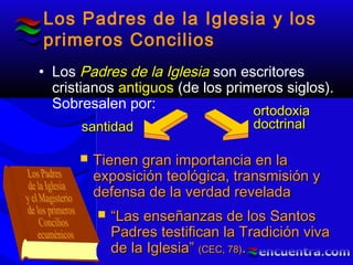 Los Padres de la Iglesia y los
primeros Concilios
• Los Padres de la IglesiaPadres de la Iglesia son escritores
cristianos antiguosantiguos (de los primeros siglos).
Sobresalen por:
 Tienen gran importancia en laTienen gran importancia en la
exposición teológica, transmisión yexposición teológica, transmisión y
defensa de la verdad reveladadefensa de la verdad revelada
 ““Las enseñanzas de los SantosLas enseñanzas de los Santos
Padres testifican la Tradición vivaPadres testifican la Tradición viva
de la Iglesia”de la Iglesia” (CEC, 78)(CEC, 78)..
santidadsantidad
ortodoxiaortodoxia
doctrinaldoctrinal
 
