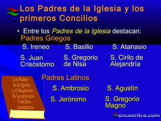 Los Padres de la Iglesia y los
primeros Concilios
• Entre los Padres de la IglesiaPadres de la Iglesia destacan:
Padres GriegosPadres Griegos
Padres LatinosPadres Latinos
S. IreneoS. Ireneo S. AtanasioS. AtanasioS. BasilioS. Basilio
S. GregorioS. Gregorio
de Nisade Nisa
S. JuanS. Juan
CrisóstomoCrisóstomo
S. Cirilo deS. Cirilo de
AlejandríaAlejandría
S. AmbrosioS. Ambrosio S. AgustínS. Agustín
S. GregorioS. Gregorio
MagnoMagno
S. JerónimoS. Jerónimo
 